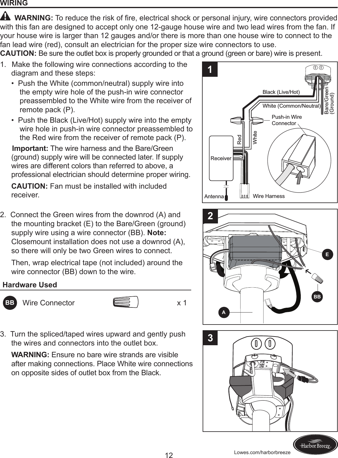 12 Lowes.com/harborbreezeWIRING WARNING:Toreducetheriskofre,electricalshockorpersonalinjury,wireconnectorsprovidedwith this fan are designed to accept only one 12-gauge house wire and two lead wires from the fan. If your house wire is larger than 12 gauges and/or there is more than one house wire to connect to the fan lead wire (red), consult an electrician for the proper size wire connectors to use.CAUTION: Be sure the outlet box is properly grounded or that a ground (green or bare) wire is present.1.   Make the following wire connections according to the diagram and these steps:•PushtheWhite(common/neutral)supplywireintothe empty wire hole of the push-in wire connector preassembled to the White wire from the receiver of remote pack (P). •PushtheBlack(Live/Hot)supplywireintotheemptywire hole in push-in wire connector preassembled to the Red wire from the receiver of remote pack (P).      Important: The wire harness and the Bare/Green (ground) supply wire will be connected later. If supply wires are different colors than referred to above, a professional electrician should determine proper wiring. CAUTION: Fan must be installed with included receiver.Black (Live/Hot)Bare/Green(Ground)White (Common/Neutral)Wire HarnessWhiteAntennaRedReceiverReceiverPush-in Wire Connector2.  Connect the Green wires from the downrod (A) and the mounting bracket (E) to the Bare/Green (ground) supply wire using a wire connector (BB). Note: Closemount installation does not use a downrod (A), so there will only be two Green wires to connect.Then, wrap electrical tape (not included) around the wire connector (BB) down to the wire.Hardware UsedBB Wire Connector x 13.  Turn the spliced/taped wires upward and gently push the wires and connectors into the outlet box.WARNING: Ensure no bare wire strands are visible after making connections. Place White wire connections on opposite sides of outlet box from the Black.1E2ABB3