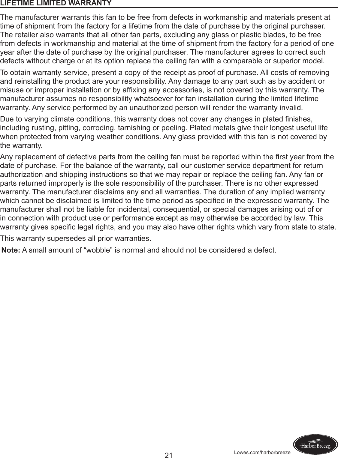 21 Lowes.com/harborbreezeLIFETIME LIMITED WARRANTYThe manufacturer warrants this fan to be free from defects in workmanship and materials present at time of shipment from the factory for a lifetime from the date of purchase by the original purchaser. The retailer also warrants that all other fan parts, excluding any glass or plastic blades, to be free from defects in workmanship and material at the time of shipment from the factory for a period of one year after the date of purchase by the original purchaser. The manufacturer agrees to correct such defects without charge or at its option replace the ceiling fan with a comparable or superior model.To obtain warranty service, present a copy of the receipt as proof of purchase. All costs of removing and reinstalling the product are your responsibility. Any damage to any part such as by accident or misuseorimproperinstallationorbyafxinganyaccessories,isnotcoveredbythiswarranty.Themanufacturer assumes no responsibility whatsoever for fan installation during the limited lifetime warranty. Any service performed by an unauthorized person will render the warranty invalid.Duetovaryingclimateconditions,thiswarrantydoesnotcoveranychangesinplatednishes,including rusting, pitting, corroding, tarnishing or peeling. Plated metals give their longest useful life when protected from varying weather conditions. Any glass provided with this fan is not covered by the warranty.Anyreplacementofdefectivepartsfromtheceilingfanmustbereportedwithintherstyearfromthedate of purchase. For the balance of the warranty, call our customer service department for return authorization and shipping instructions so that we may repair or replace the ceiling fan. Any fan or parts returned improperly is the sole responsibility of the purchaser. There is no other expressed warranty. The manufacturer disclaims any and all warranties. The duration of any implied warranty whichcannotbedisclaimedislimitedtothetimeperiodasspeciedintheexpressedwarranty.Themanufacturer shall not be liable for incidental, consequential, or special damages arising out of or in connection with product use or performance except as may otherwise be accorded by law. This warrantygivesspeciclegalrights,andyoumayalsohaveotherrightswhichvaryfromstatetostate.This warranty supersedes all prior warranties.Note: A small amount of “wobble” is normal and should not be considered a defect.