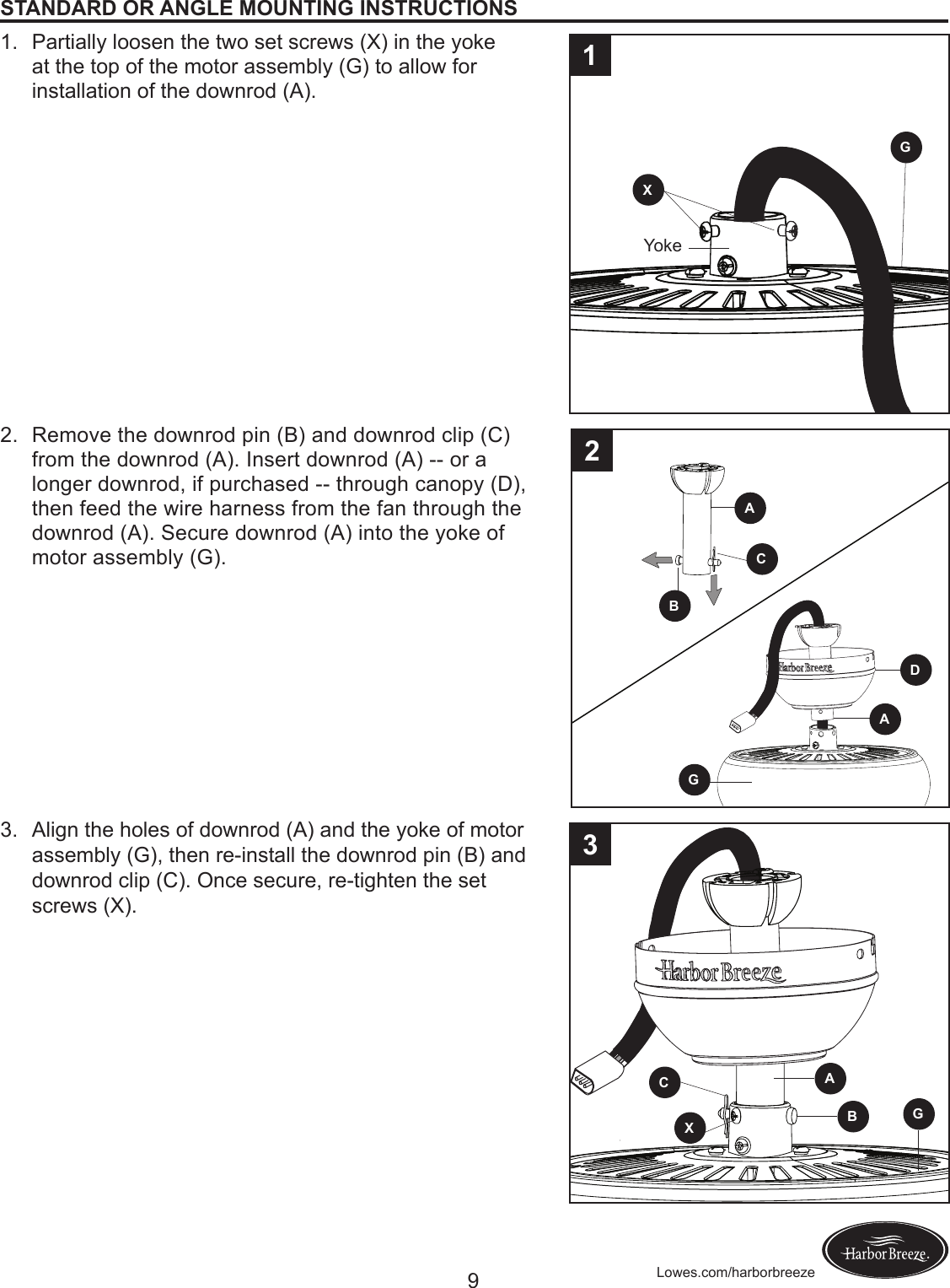 9Lowes.com/harborbreezeSTANDARD OR ANGLE MOUNTING INSTRUCTIONS1.  Partially loosen the two set screws (X) in the yoke at the top of the motor assembly (G) to allow for installation of the downrod (A). 2.  Remove the downrod pin (B) and downrod clip (C) from the downrod (A). Insert downrod (A) -- or a longer downrod, if purchased -- through canopy (D), then feed the wire harness from the fan through the downrod (A). Secure downrod (A) into the yoke of motor assembly (G). 3.  Align the holes of downrod (A) and the yoke of motor assembly (G), then re-install the downrod pin (B) and downrod clip (C). Once secure, re-tighten the set screws (X).CBGAAGBAGCXD231XYoke