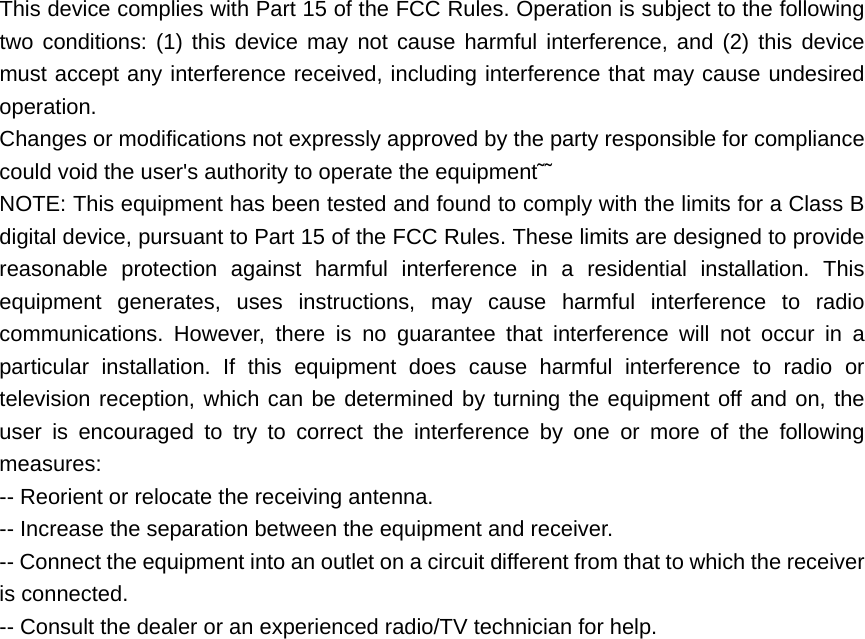  This device complies with Part 15 of the FCC Rules. Operation is subject to the following two conditions: (1) this device may not cause harmful interference, and (2) this device must accept any interference received, including interference that may cause undesired operation.   Changes or modifications not expressly approved by the party responsible for compliance could void the user&apos;s authority to operate the equipment˜˜   NOTE: This equipment has been tested and found to comply with the limits for a Class B digital device, pursuant to Part 15 of the FCC Rules. These limits are designed to provide reasonable protection against harmful interference in a residential installation. This equipment generates, uses instructions, may cause harmful interference to radio communications. However, there is no guarantee that interference will not occur in a particular installation. If this equipment does cause harmful interference to radio or television reception, which can be determined by turning the equipment off and on, the user is encouraged to try to correct the interference by one or more of the following measures: -- Reorient or relocate the receiving antenna.   -- Increase the separation between the equipment and receiver.   -- Connect the equipment into an outlet on a circuit different from that to which the receiver is connected.     -- Consult the dealer or an experienced radio/TV technician for help. 