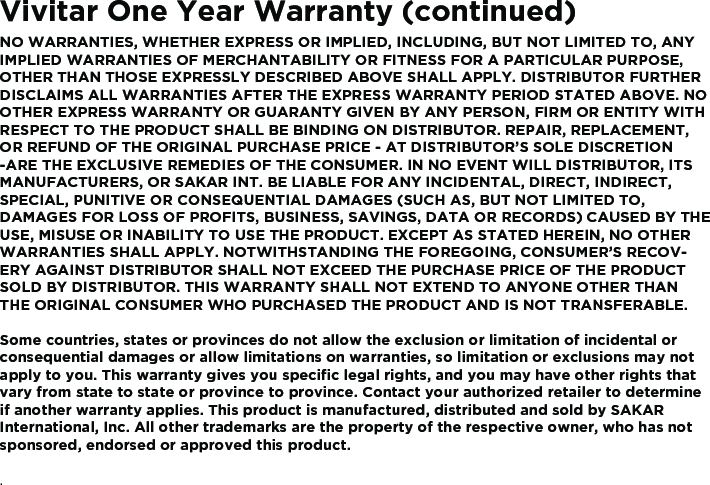 Vivitar One Year Warranty (continued)NO WARRANTIES, WHETHER EXPRESS OR IMPLIED, INCLUDING, BUT NOT LIMITED TO, ANY IMPLIED WARRANTIES OF MERCHANTABILITY OR FITNESS FOR A PARTICULAR PURPOSE, OTHER THAN THOSE EXPRESSLY DESCRIBED ABOVE SHALL APPLY. DISTRIBUTOR FURTHER DISCLAIMS ALL WARRANTIES AFTER THE EXPRESS WARRANTY PERIOD STATED ABOVE. NO OTHER EXPRESS WARRANTY OR GUARANTY GIVEN BY ANY PERSON, FIRM OR ENTITY WITH RESPECT TO THE PRODUCT SHALL BE BINDING ON DISTRIBUTOR. REPAIR, REPLACEMENT, OR REFUND OF THE ORIGINAL PURCHASE PRICE - AT DISTRIBUTOR’S SOLE DISCRETION -ARE THE EXCLUSIVE REMEDIES OF THE CONSUMER. IN NO EVENT WILL DISTRIBUTOR, ITS MANUFACTURERS, OR SAKAR INT. BE LIABLE FOR ANY INCIDENTAL, DIRECT, INDIRECT, SPECIAL, PUNITIVE OR CONSEQUENTIAL DAMAGES (SUCH AS, BUT NOT LIMITED TO, DAMAGES FOR LOSS OF PROFITS, BUSINESS, SAVINGS, DATA OR RECORDS) CAUSED BY THE USE, MISUSE OR INABILITY TO USE THE PRODUCT. EXCEPT AS STATED HEREIN, NO OTHER WARRANTIES SHALL APPLY. NOTWITHSTANDING THE FOREGOING, CONSUMER’S RECOV-ERY AGAINST DISTRIBUTOR SHALL NOT EXCEED THE PURCHASE PRICE OF THE PRODUCT SOLD BY DISTRIBUTOR. THIS WARRANTY SHALL NOT EXTEND TO ANYONE OTHER THAN THE ORIGINAL CONSUMER WHO PURCHASED THE PRODUCT AND IS NOT TRANSFERABLE.Some countries, states or provinces do not allow the exclusion or limitation of incidental or consequential damages or allow limitations on warranties, so limitation or exclusions may not apply to you. This warranty gives you speciﬁc legal rights, and you may have other rights that vary from state to state or province to province. Contact your authorized retailer to determine if another warranty applies. This product is manufactured, distributed and sold by SAKAR International, Inc. All other trademarks are the property of the respective owner, who has not sponsored, endorsed or approved this product..