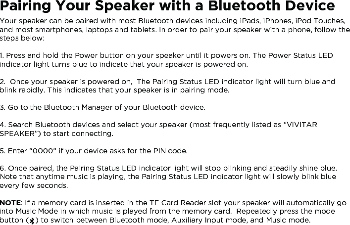 Pairing Your Speaker with a Bluetooth DeviceYour speaker can be paired with most Bluetooth devices including iPads, iPhones, iPod Touches, and most smartphones, laptops and tablets. In order to pair your speaker with a phone, follow the steps below:1. Press and hold the Power button on your speaker until it powers on. The Power Status LED indicator light turns blue to indicate that your speaker is powered on.2.  Once your speaker is powered on,  The Pairing Status LED indicator light will turn blue and blink rapidly. This indicates that your speaker is in pairing mode.3. Go to the Bluetooth Manager of your Bluetooth device.4. Search Bluetooth devices and select your speaker (most frequently listed as “VIVITAR SPEAKER”) to start connecting.5. Enter “0000” if your device asks for the PIN code.6. Once paired, the Pairing Status LED indicator light will stop blinking and steadily shine blue.  Note that anytime music is playing, the Pairing Status LED indicator light will slowly blink blue every few seconds.NOTE: If a memory card is inserted in the TF Card Reader slot your speaker will automatically go into Music Mode in which music is played from the memory card.  Repeatedly press the mode button (   ) to switch between Bluetooth mode, Auxiliary Input mode, and Music mode.   