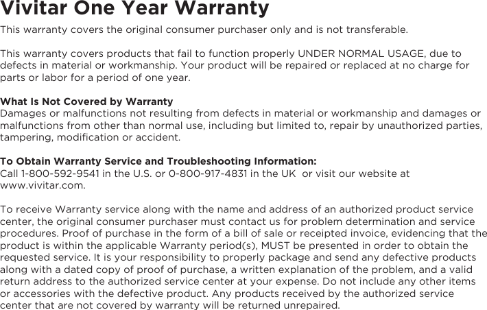 Vivitar One Year WarrantyThis warranty covers the original consumer purchaser only and is not transferable.This warranty covers products that fail to function properly UNDER NORMAL USAGE, due to defects in material or workmanship. Your product will be repaired or replaced at no charge for parts or labor for a period of one year.What Is Not Covered by WarrantyDamages or malfunctions not resulting from defects in material or workmanship and damages or malfunctions from other than normal use, including but limited to, repair by unauthorized parties, tampering, modiﬁcation or accident.To Obtain Warranty Service and Troubleshooting Information:Call 1-800-592-9541 in the U.S. or 0-800-917-4831 in the UK  or visit our website at www.vivitar.com.To receive Warranty service along with the name and address of an authorized product service center, the original consumer purchaser must contact us for problem determination and service procedures. Proof of purchase in the form of a bill of sale or receipted invoice, evidencing that the product is within the applicable Warranty period(s), MUST be presented in order to obtain the requested service. It is your responsibility to properly package and send any defective products along with a dated copy of proof of purchase, a written explanation of the problem, and a valid return address to the authorized service center at your expense. Do not include any other items or accessories with the defective product. Any products received by the authorized service center that are not covered by warranty will be returned unrepaired.