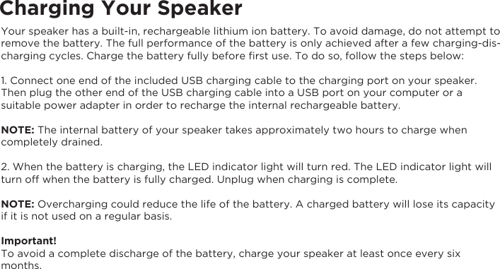 Charging Your SpeakerYour speaker has a built-in, rechargeable lithium ion battery. To avoid damage, do not attempt to remove the battery. The full performance of the battery is only achieved after a few charging-dis-charging cycles. Charge the battery fully before ﬁrst use. To do so, follow the steps below:1. Connect one end of the included USB charging cable to the charging port on your speaker. Then plug the other end of the USB charging cable into a USB port on your computer or a suitable power adapter in order to recharge the internal rechargeable battery.NOTE: The internal battery of your speaker takes approximately two hours to charge whencompletely drained.2. When the battery is charging, the LED indicator light will turn red. The LED indicator light willturn off when the battery is fully charged. Unplug when charging is complete.NOTE: Overcharging could reduce the life of the battery. A charged battery will lose its capacityif it is not used on a regular basis.Important!To avoid a complete discharge of the battery, charge your speaker at least once every sixmonths.