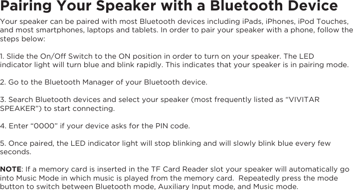 Pairing Your Speaker with a Bluetooth DeviceYour speaker can be paired with most Bluetooth devices including iPads, iPhones, iPod Touches, and most smartphones, laptops and tablets. In order to pair your speaker with a phone, follow the steps below:1. Slide the On/Off Switch to the ON position in order to turn on your speaker. The LEDindicator light will turn blue and blink rapidly. This indicates that your speaker is in pairing mode.2. Go to the Bluetooth Manager of your Bluetooth device.3. Search Bluetooth devices and select your speaker (most frequently listed as “VIVITAR SPEAKER”) to start connecting.4. Enter “0000” if your device asks for the PIN code.5. Once paired, the LED indicator light will stop blinking and will slowly blink blue every few seconds.NOTE: If a memory card is inserted in the TF Card Reader slot your speaker will automatically go into Music Mode in which music is played from the memory card.  Repeatedly press the mode button to switch between Bluetooth mode, Auxiliary Input mode, and Music mode.   
