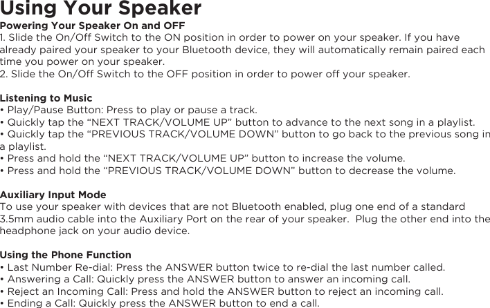 Using Your SpeakerPowering Your Speaker On and OFF1. Slide the On/Off Switch to the ON position in order to power on your speaker. If you have already paired your speaker to your Bluetooth device, they will automatically remain paired each time you power on your speaker.2. Slide the On/Off Switch to the OFF position in order to power off your speaker. Listening to Music• Play/Pause Button: Press to play or pause a track.• Quickly tap the “NEXT TRACK/VOLUME UP” button to advance to the next song in a playlist.• Quickly tap the “PREVIOUS TRACK/VOLUME DOWN” button to go back to the previous song in a playlist.• Press and hold the “NEXT TRACK/VOLUME UP” button to increase the volume.• Press and hold the “PREVIOUS TRACK/VOLUME DOWN” button to decrease the volume.  Auxiliary Input ModeTo use your speaker with devices that are not Bluetooth enabled, plug one end of a standard 3.5mm audio cable into the Auxiliary Port on the rear of your speaker.  Plug the other end into the headphone jack on your audio device.Using the Phone Function• Last Number Re-dial: Press the ANSWER button twice to re-dial the last number called.• Answering a Call: Quickly press the ANSWER button to answer an incoming call.• Reject an Incoming Call: Press and hold the ANSWER button to reject an incoming call.• Ending a Call: Quickly press the ANSWER button to end a call.