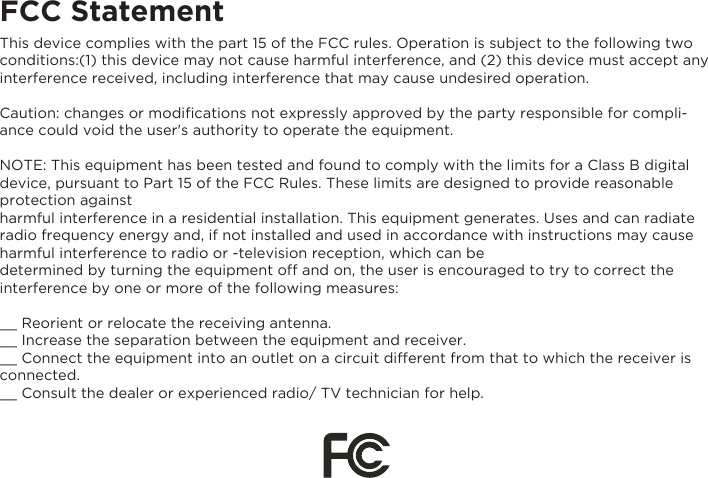 FCC StatementThis device complies with the part 15 of the FCC rules. Operation is subject to the following two conditions:(1) this device may not cause harmful interference, and (2) this device must accept any interference received, including interference that may cause undesired operation.Caution: changes or modiﬁcations not expressly approved by the party responsible for compli-ance could void the user&apos;s authority to operate the equipment.NOTE: This equipment has been tested and found to comply with the limits for a Class B digital device, pursuant to Part 15 of the FCC Rules. These limits are designed to provide reasonable protection against harmful interference in a residential installation. This equipment generates. Uses and can radiate radio frequency energy and, if not installed and used in accordance with instructions may cause harmful interference to radio or -television reception, which can bedetermined by turning the equipment off and on, the user is encouraged to try to correct the interference by one or more of the following measures:__ Reorient or relocate the receiving antenna.__ Increase the separation between the equipment and receiver.__ Connect the equipment into an outlet on a circuit different from that to which the receiver is connected.__ Consult the dealer or experienced radio/ TV technician for help.