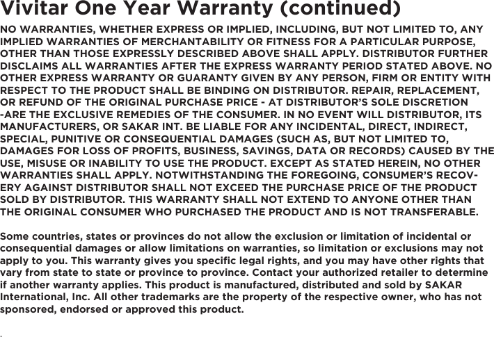 Vivitar One Year Warranty (continued)NO WARRANTIES, WHETHER EXPRESS OR IMPLIED, INCLUDING, BUT NOT LIMITED TO, ANY IMPLIED WARRANTIES OF MERCHANTABILITY OR FITNESS FOR A PARTICULAR PURPOSE, OTHER THAN THOSE EXPRESSLY DESCRIBED ABOVE SHALL APPLY. DISTRIBUTOR FURTHER DISCLAIMS ALL WARRANTIES AFTER THE EXPRESS WARRANTY PERIOD STATED ABOVE. NO OTHER EXPRESS WARRANTY OR GUARANTY GIVEN BY ANY PERSON, FIRM OR ENTITY WITH RESPECT TO THE PRODUCT SHALL BE BINDING ON DISTRIBUTOR. REPAIR, REPLACEMENT, OR REFUND OF THE ORIGINAL PURCHASE PRICE - AT DISTRIBUTOR’S SOLE DISCRETION -ARE THE EXCLUSIVE REMEDIES OF THE CONSUMER. IN NO EVENT WILL DISTRIBUTOR, ITS MANUFACTURERS, OR SAKAR INT. BE LIABLE FOR ANY INCIDENTAL, DIRECT, INDIRECT, SPECIAL, PUNITIVE OR CONSEQUENTIAL DAMAGES (SUCH AS, BUT NOT LIMITED TO, DAMAGES FOR LOSS OF PROFITS, BUSINESS, SAVINGS, DATA OR RECORDS) CAUSED BY THE USE, MISUSE OR INABILITY TO USE THE PRODUCT. EXCEPT AS STATED HEREIN, NO OTHER WARRANTIES SHALL APPLY. NOTWITHSTANDING THE FOREGOING, CONSUMER’S RECOV-ERY AGAINST DISTRIBUTOR SHALL NOT EXCEED THE PURCHASE PRICE OF THE PRODUCT SOLD BY DISTRIBUTOR. THIS WARRANTY SHALL NOT EXTEND TO ANYONE OTHER THAN THE ORIGINAL CONSUMER WHO PURCHASED THE PRODUCT AND IS NOT TRANSFERABLE.Some countries, states or provinces do not allow the exclusion or limitation of incidental or consequential damages or allow limitations on warranties, so limitation or exclusions may not apply to you. This warranty gives you speciﬁc legal rights, and you may have other rights that vary from state to state or province to province. Contact your authorized retailer to determine if another warranty applies. This product is manufactured, distributed and sold by SAKAR International, Inc. All other trademarks are the property of the respective owner, who has not sponsored, endorsed or approved this product..