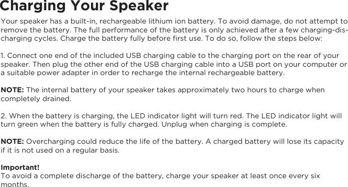 Charging Your SpeakerYour speaker has a built-in, rechargeable lithium ion battery. To avoid damage, do not attempt to remove the battery. The full performance of the battery is only achieved after a few charging-dis-charging cycles. Charge the battery fully before ﬁrst use. To do so, follow the steps below:1. Connect one end of the included USB charging cable to the charging port on the rear of your speaker. Then plug the other end of the USB charging cable into a USB port on your computer or a suitable power adapter in order to recharge the internal rechargeable battery.NOTE: The internal battery of your speaker takes approximately two hours to charge whencompletely drained.2. When the battery is charging, the LED indicator light will turn red. The LED indicator light willturn green when the battery is fully charged. Unplug when charging is complete.NOTE: Overcharging could reduce the life of the battery. A charged battery will lose its capacityif it is not used on a regular basis.Important!To avoid a complete discharge of the battery, charge your speaker at least once every sixmonths.