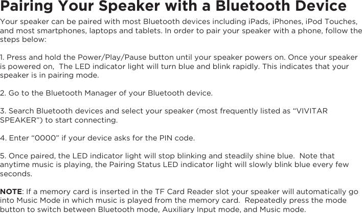 Pairing Your Speaker with a Bluetooth DeviceYour speaker can be paired with most Bluetooth devices including iPads, iPhones, iPod Touches, and most smartphones, laptops and tablets. In order to pair your speaker with a phone, follow the steps below:1. Press and hold the Power/Play/Pause button until your speaker powers on. Once your speaker is powered on,  The LED indicator light will turn blue and blink rapidly. This indicates that your speaker is in pairing mode.2. Go to the Bluetooth Manager of your Bluetooth device.3. Search Bluetooth devices and select your speaker (most frequently listed as “VIVITAR SPEAKER”) to start connecting.4. Enter “0000” if your device asks for the PIN code.5. Once paired, the LED indicator light will stop blinking and steadily shine blue.  Note that anytime music is playing, the Pairing Status LED indicator light will slowly blink blue every few seconds.NOTE: If a memory card is inserted in the TF Card Reader slot your speaker will automatically go into Music Mode in which music is played from the memory card.  Repeatedly press the mode button to switch between Bluetooth mode, Auxiliary Input mode, and Music mode.   