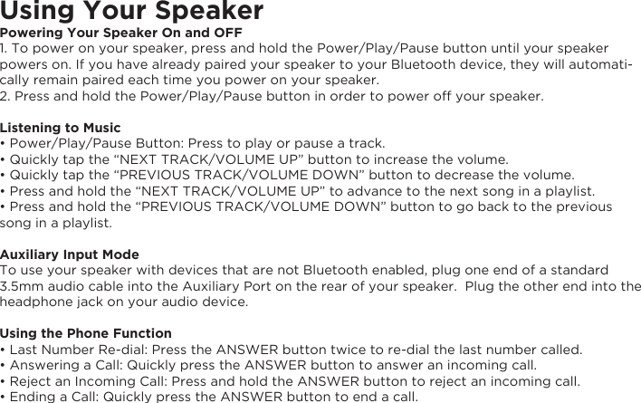 Using Your SpeakerPowering Your Speaker On and OFF1. To power on your speaker, press and hold the Power/Play/Pause button until your speaker powers on. If you have already paired your speaker to your Bluetooth device, they will automati-cally remain paired each time you power on your speaker.2. Press and hold the Power/Play/Pause button in order to power off your speaker. Listening to Music• Power/Play/Pause Button: Press to play or pause a track.• Quickly tap the “NEXT TRACK/VOLUME UP” button to increase the volume.• Quickly tap the “PREVIOUS TRACK/VOLUME DOWN” button to decrease the volume.  • Press and hold the “NEXT TRACK/VOLUME UP” to advance to the next song in a playlist.• Press and hold the “PREVIOUS TRACK/VOLUME DOWN” button to go back to the previous song in a playlist.Auxiliary Input ModeTo use your speaker with devices that are not Bluetooth enabled, plug one end of a standard 3.5mm audio cable into the Auxiliary Port on the rear of your speaker.  Plug the other end into the headphone jack on your audio device.Using the Phone Function• Last Number Re-dial: Press the ANSWER button twice to re-dial the last number called.• Answering a Call: Quickly press the ANSWER button to answer an incoming call.• Reject an Incoming Call: Press and hold the ANSWER button to reject an incoming call.• Ending a Call: Quickly press the ANSWER button to end a call.