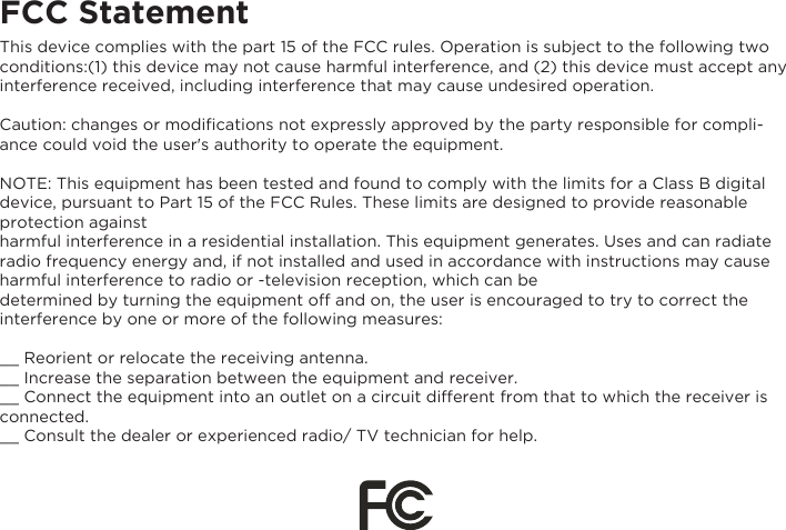 FCC StatementThis device complies with the part 15 of the FCC rules. Operation is subject to the following two conditions:(1) this device may not cause harmful interference, and (2) this device must accept any interference received, including interference that may cause undesired operation.Caution: changes or modiﬁcations not expressly approved by the party responsible for compli-ance could void the user&apos;s authority to operate the equipment.NOTE: This equipment has been tested and found to comply with the limits for a Class B digital device, pursuant to Part 15 of the FCC Rules. These limits are designed to provide reasonable protection against harmful interference in a residential installation. This equipment generates. Uses and can radiate radio frequency energy and, if not installed and used in accordance with instructions may cause harmful interference to radio or -television reception, which can bedetermined by turning the equipment off and on, the user is encouraged to try to correct the interference by one or more of the following measures:__ Reorient or relocate the receiving antenna.__ Increase the separation between the equipment and receiver.__ Connect the equipment into an outlet on a circuit different from that to which the receiver is connected.__ Consult the dealer or experienced radio/ TV technician for help.