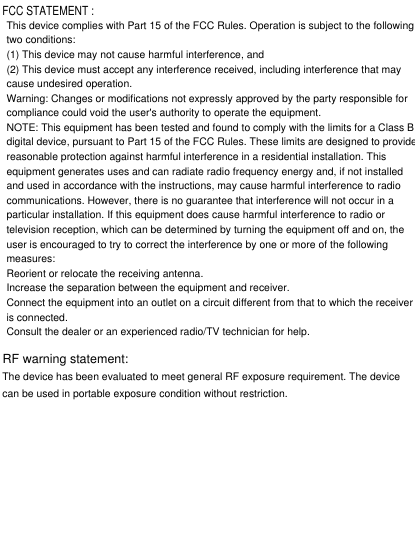FCC STATEMENT :This device complies with Part 15 of the FCC Rules. Operation is subject to the followingtwo conditions:(1) This device may not cause harmful interference, and(2) This device must accept any interference received, including interference that maycause undesired operation.Warning: Changes or modifications not expressly approved by the party responsible forcompliance could void the user&apos;s authority to operate the equipment.NOTE: This equipment has been tested and found to comply with the limits for a Class Bdigital device, pursuant to Part 15 of the FCC Rules. These limits are designed to providereasonable protection against harmful interference in a residential installation. Thisequipment generates uses and can radiate radio frequency energy and, if not installedand used in accordance with the instructions, may cause harmful interference to radiocommunications. However, there is no guarantee that interference will not occur in aparticular installation. If this equipment does cause harmful interference to radio ortelevision reception, which can be determined by turning the equipment off and on, theuser is encouraged to try to correct the interference by one or more of the followingmeasures:Reorient or relocate the receiving antenna.Increase the separation between the equipment and receiver.Connect the equipment into an outlet on a circuit different from that to which the receiveris connected.Consult the dealer or an experienced radio/TV technician for help.RF warning statement:The device has been evaluated to meet general RF exposure requirement. The devicecan be used in portable exposure condition without restriction.
