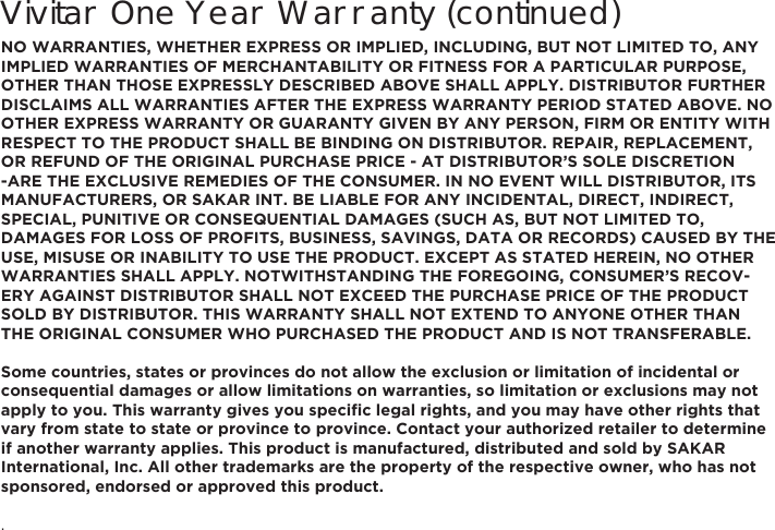 Vivitar One Year Warranty (continued)NO WARRANTIES, WHETHER EXPRESS OR IMPLIED, INCLUDING, BUT NOT LIMITED TO, ANY IMPLIED WARRANTIES OF MERCHANTABILITY OR FITNESS FOR A PARTICULAR PURPOSE, OTHER THAN THOSE EXPRESSLY DESCRIBED ABOVE SHALL APPLY. DISTRIBUTOR FURTHER DISCLAIMS ALL WARRANTIES AFTER THE EXPRESS WARRANTY PERIOD STATED ABOVE. NO OTHER EXPRESS WARRANTY OR GUARANTY GIVEN BY ANY PERSON, FIRM OR ENTITY WITH RESPECT TO THE PRODUCT SHALL BE BINDING ON DISTRIBUTOR. REPAIR, REPLACEMENT, OR REFUND OF THE ORIGINAL PURCHASE PRICE - AT DISTRIBUTOR’S SOLE DISCRETION -ARE THE EXCLUSIVE REMEDIES OF THE CONSUMER. IN NO EVENT WILL DISTRIBUTOR, ITS MANUFACTURERS, OR SAKAR INT. BE LIABLE FOR ANY INCIDENTAL, DIRECT, INDIRECT, SPECIAL, PUNITIVE OR CONSEQUENTIAL DAMAGES (SUCH AS, BUT NOT LIMITED TO, DAMAGES FOR LOSS OF PROFITS, BUSINESS, SAVINGS, DATA OR RECORDS) CAUSED BY THE USE, MISUSE OR INABILITY TO USE THE PRODUCT. EXCEPT AS STATED HEREIN, NO OTHER WARRANTIES SHALL APPLY. NOTWITHSTANDING THE FOREGOING, CONSUMER’S RECOV-ERY AGAINST DISTRIBUTOR SHALL NOT EXCEED THE PURCHASE PRICE OF THE PRODUCT SOLD BY DISTRIBUTOR. THIS WARRANTY SHALL NOT EXTEND TO ANYONE OTHER THAN THE ORIGINAL CONSUMER WHO PURCHASED THE PRODUCT AND IS NOT TRANSFERABLE.Some countries, states or provinces do not allow the exclusion or limitation of incidental or consequential damages or allow limitations on warranties, so limitation or exclusions may not DSSO\WR\RX7KLVZDUUDQW\JLYHV\RXVSHFL´FOHJDOULJKWVDQG\RXPD\KDYHRWKHUULJKWVWKDWvary from state to state or province to province. Contact your authorized retailer to determine if another warranty applies. This product is manufactured, distributed and sold by SAKAR International, Inc. All other trademarks are the property of the respective owner, who has not sponsored, endorsed or approved this product..