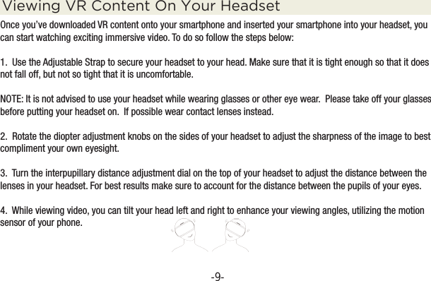 -9-Viewing VR Content On Your HeadsetOnce you’ve downloaded VR content onto your smartphone and inserted your smartphone into your headset, you can start watching exciting immersive video. To do so follow the steps below:1.  Use the Adjustable Strap to secure your headset to your head. Make sure that it is tight enough so that it does not fall off, but not so tight that it is uncomfortable.NOTE: It is not advised to use your headset while wearing glasses or other eye wear.  Please take off your glasses before putting your headset on.  If possible wear contact lenses instead.2.  Rotate the diopter adjustment knobs on the sides of your headset to adjust the sharpness of the image to best compliment your own eyesight.  3.  Turn the interpupillary distance adjustment dial on the top of your headset to adjust the distance between the lenses in your headset. For best results make sure to account for the distance between the pupils of your eyes.4.  While viewing video, you can tilt your head left and right to enhance your viewing angles, utilizing the motion sensor of your phone.  