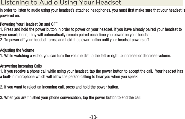 -10-Powering Your Headset On and OFF1. Press and hold the power button in order to power on your headset. If you have already paired your headset to your smartphone, they will automatically remain paired each time you power on your headset.2. To power off your headset, press and hold the power button until your headset powers off. Adjusting the Volume1. While watching a video, you can turn the volume dial to the left or right to increase or decrease volume.Answering Incoming Calls1. If you receive a phone call while using your headset, tap the power button to accept the call.  Your headset has a built-in microphone which will allow the person calling to hear you when you speak.2. If you want to reject an incoming call, press and hold the power button.3. When you are finished your phone conversation, tap the power button to end the call.Listening to Audio Using Your HeadsetIn order to listen to audio using your headset’s attached headphones, you must first make sure that your headset is powered on.  