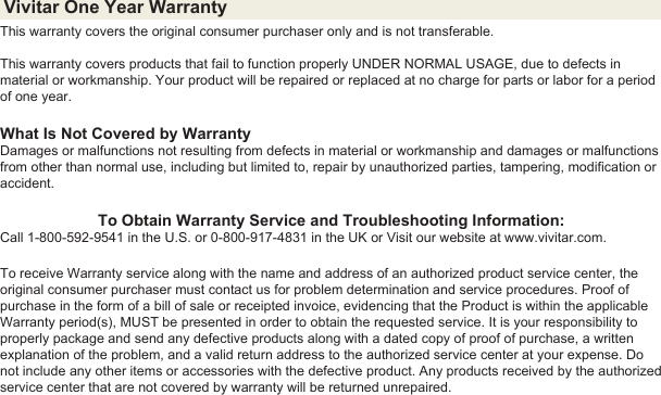 Vivitar One Year Warranty This warranty covers the original consumer purchaser only and is not transferable. This warranty covers products that fail to function properly UNDER NORMAL USAGE, due to defects in material or workmanship. Your product will be repaired or replaced at no charge for parts or labor for a period of one year.What Is Not Covered by WarrantyDamages or malfunctions not resulting from defects in material or workmanship and damages or malfunctions from other than normal use, including but limited to, repair by unauthorized parties, tampering, modification or accident.To Obtain Warranty Service and Troubleshooting Information:Call 1-800-592-9541 in the U.S. or 0-800-917-4831 in the UK or Visit our website at www.vivitar.com.To receive Warranty service along with the name and address of an authorized product service center, the original consumer purchaser must contact us for problem determination and service procedures. Proof of purchase in the form of a bill of sale or receipted invoice, evidencing that the Product is within the applicable Warranty period(s), MUST be presented in order to obtain the requested service. It is your responsibility to properly package and send any defective products along with a dated copy of proof of purchase, a written explanation of the problem, and a valid return address to the authorized service center at your expense. Do not include any other items or accessories with the defective product. Any products received by the authorized service center that are not covered by warranty will be returned unrepaired.