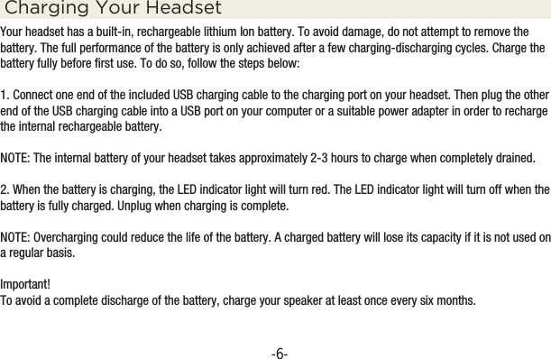-6-Charging Your HeadsetYour headset has a built-in, rechargeable lithium Ion battery. To avoid damage, do not attempt to remove the battery. The full performance of the battery is only achieved after a few charging-discharging cycles. Charge the battery fully before first use. To do so, follow the steps below:1. Connect one end of the included USB charging cable to the charging port on your headset. Then plug the other end of the USB charging cable into a USB port on your computer or a suitable power adapter in order to recharge the internal rechargeable battery.NOTE: The internal battery of your headset takes approximately 2-3 hours to charge when completely drained.2. When the battery is charging, the LED indicator light will turn red. The LED indicator light will turn off when the battery is fully charged. Unplug when charging is complete.NOTE: Overcharging could reduce the life of the battery. A charged battery will lose its capacity if it is not used on a regular basis.Important!To avoid a complete discharge of the battery, charge your speaker at least once every six months.-31.5” Portable Slider