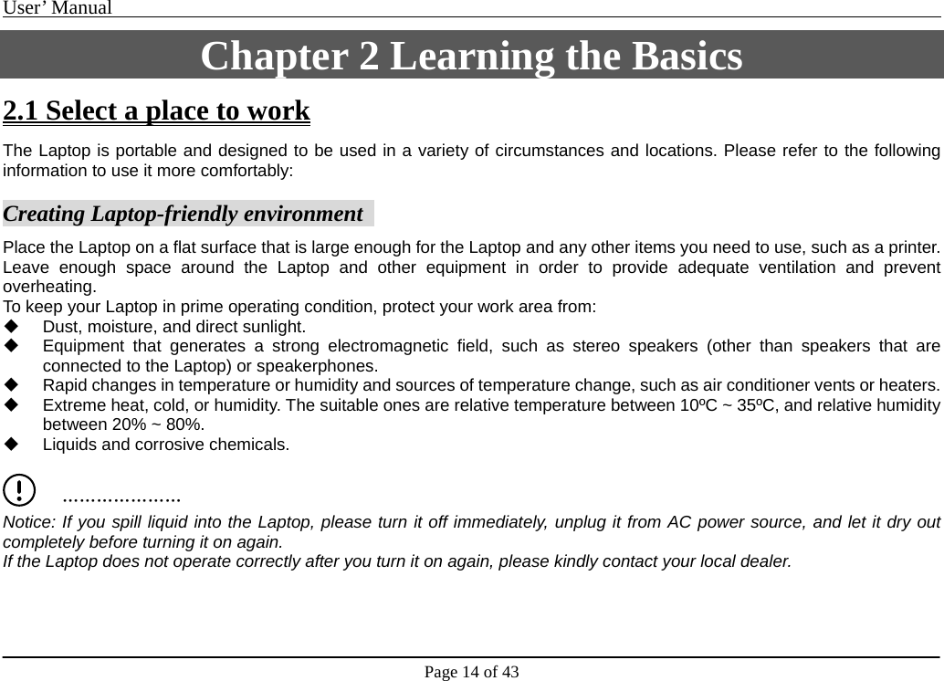 User’ Manual                                                                                     Page 14 of 43 Chapter 2 Learning the Basics 2.1 Select a place to work The Laptop is portable and designed to be used in a variety of circumstances and locations. Please refer to the following information to use it more comfortably:     Creating Laptop-friendly environment   Place the Laptop on a flat surface that is large enough for the Laptop and any other items you need to use, such as a printer. Leave enough space around the Laptop and other equipment in order to provide adequate ventilation and prevent overheating.    To keep your Laptop in prime operating condition, protect your work area from:     Dust, moisture, and direct sunlight.     Equipment that generates a strong electromagnetic field, such as stereo speakers (other than speakers that are connected to the Laptop) or speakerphones.     Rapid changes in temperature or humidity and sources of temperature change, such as air conditioner vents or heaters.     Extreme heat, cold, or humidity. The suitable ones are relative temperature between 10ºC ~ 35ºC, and relative humidity between 20% ~ 80%.     Liquids and corrosive chemicals.        ………………… Notice: If you spill liquid into the Laptop, please turn it off immediately, unplug it from AC power source, and let it dry out   completely before turning it on again.     If the Laptop does not operate correctly after you turn it on again, please kindly contact your local dealer.     