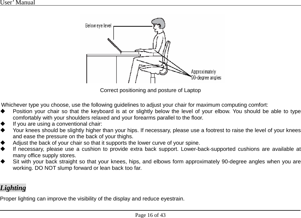 User’ Manual                                                                                     Page 16 of 43  Correct positioning and posture of Laptop  Whichever type you choose, use the following guidelines to adjust your chair for maximum computing comfort:     Position your chair so that the keyboard is at or slightly below the level of your elbow. You should be able to type comfortably with your shoulders relaxed and your forearms parallel to the floor.     If you are using a conventional chair:     Your knees should be slightly higher than your hips. If necessary, please use a footrest to raise the level of your knees and ease the pressure on the back of your thighs.     Adjust the back of your chair so that it supports the lower curve of your spine.       If necessary, please use a cushion to provide extra back support. Lower-back-supported cushions are available at many office supply stores.     Sit with your back straight so that your knees, hips, and elbows form approximately 90-degree angles when you are working. DO NOT slump forward or lean back too far.    Lighting Proper lighting can improve the visibility of the display and reduce eyestrain.   