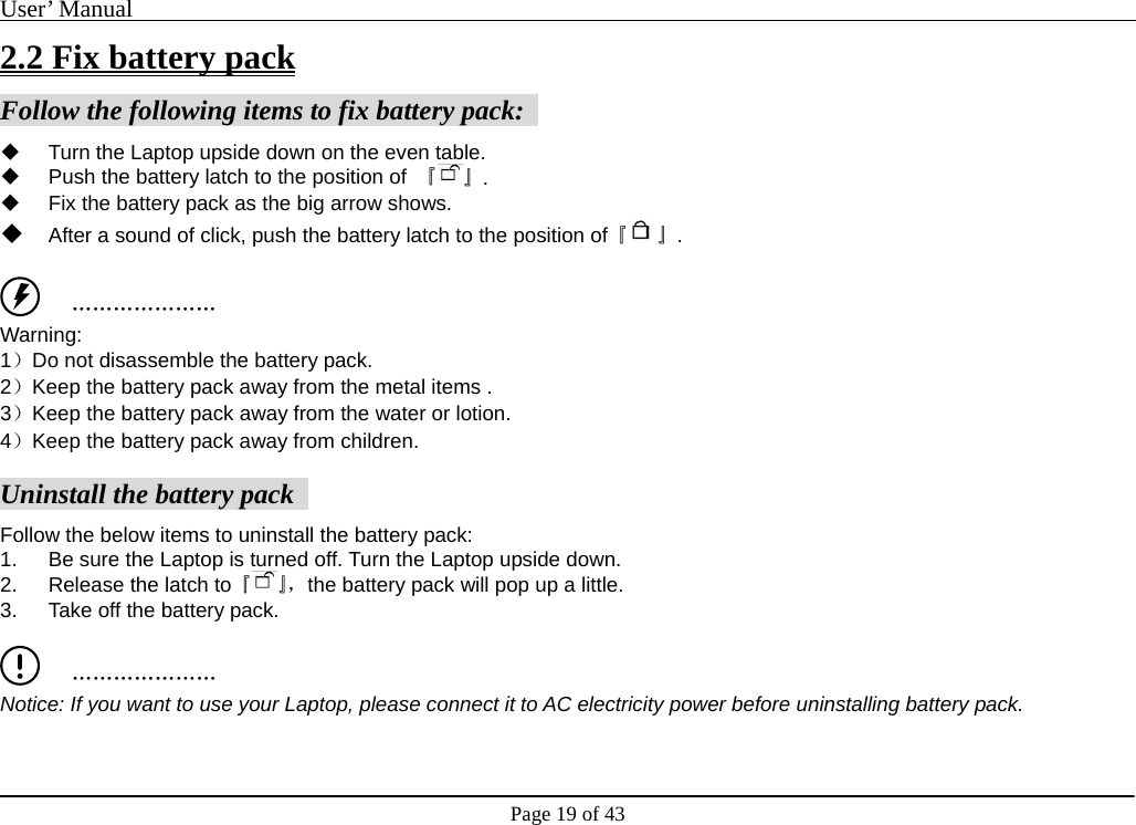 User’ Manual                                                                                     Page 19 of 43 2.2 Fix battery pack Follow the following items to fix battery pack:     Turn the Laptop upside down on the even table.     Push the battery latch to the position of  『 』.    Fix the battery pack as the big arrow shows.    After a sound of click, push the battery latch to the position of『 』.     ………………… Warning:  1）Do not disassemble the battery pack.   2）Keep the battery pack away from the metal items .   3）Keep the battery pack away from the water or lotion.   4）Keep the battery pack away from children.     Uninstall the battery pack   Follow the below items to uninstall the battery pack:   1.  Be sure the Laptop is turned off. Turn the Laptop upside down.   2.  Release the latch to『』，the battery pack will pop up a little.   3.  Take off the battery pack.       ………………… Notice: If you want to use your Laptop, please connect it to AC electricity power before uninstalling battery pack. 