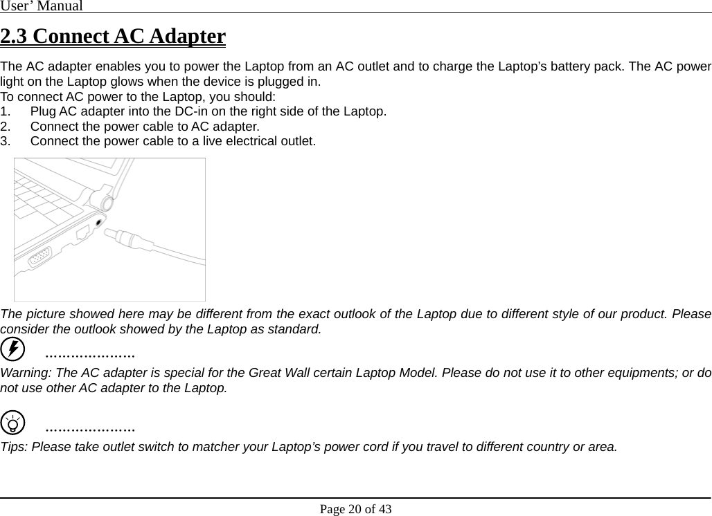 User’ Manual                                                                                     Page 20 of 43 2.3 Connect AC Adapter The AC adapter enables you to power the Laptop from an AC outlet and to charge the Laptop’s battery pack. The AC power light on the Laptop glows when the device is plugged in. To connect AC power to the Laptop, you should:   1.  Plug AC adapter into the DC-in on the right side of the Laptop. 2.  Connect the power cable to AC adapter.     3.  Connect the power cable to a live electrical outlet.         The picture showed here may be different from the exact outlook of the Laptop due to different style of our product. Please consider the outlook showed by the Laptop as standard.    ………………… Warning: The AC adapter is special for the Great Wall certain Laptop Model. Please do not use it to other equipments; or do not use other AC adapter to the Laptop.       ………………… Tips: Please take outlet switch to matcher your Laptop’s power cord if you travel to different country or area.    