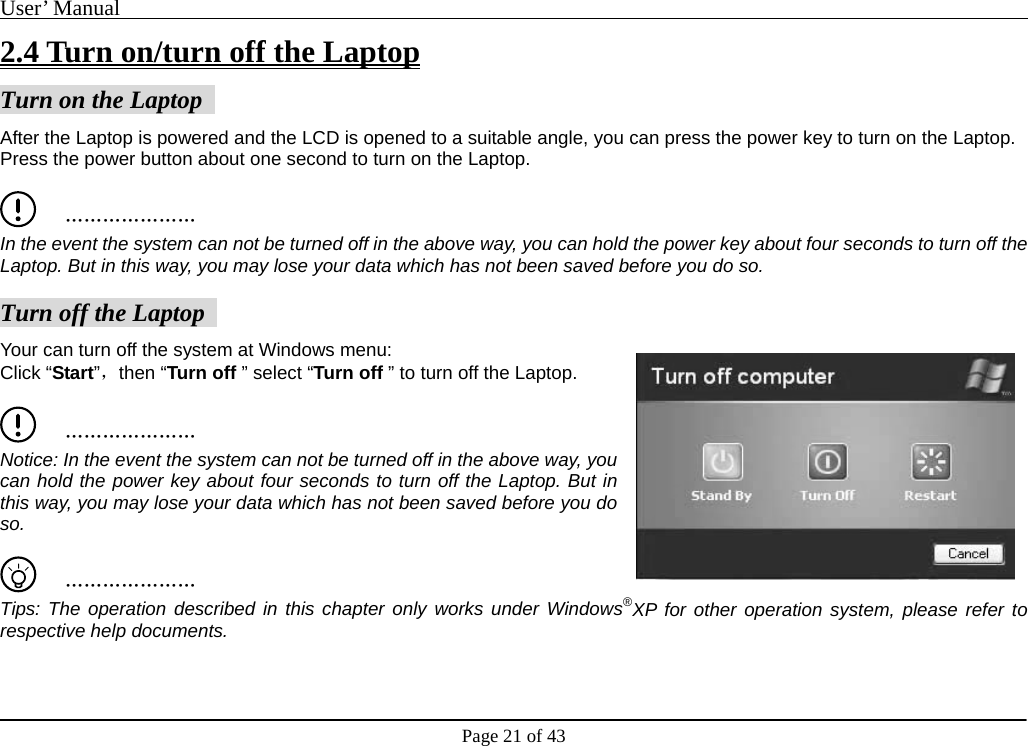 User’ Manual                                                                                     Page 21 of 43 2.4 Turn on/turn off the Laptop Turn on the Laptop   After the Laptop is powered and the LCD is opened to a suitable angle, you can press the power key to turn on the Laptop.   Press the power button about one second to turn on the Laptop.       ………………… In the event the system can not be turned off in the above way, you can hold the power key about four seconds to turn off the Laptop. But in this way, you may lose your data which has not been saved before you do so.  Turn off the Laptop   Your can turn off the system at Windows menu:   Click “Start”，then “Turn off ” select “Turn off ” to turn off the Laptop.       ………………… Notice: In the event the system can not be turned off in the above way, you can hold the power key about four seconds to turn off the Laptop. But in this way, you may lose your data which has not been saved before you do so.      ………………… Tips: The operation described in this chapter only works under Windows®XP for other operation system, please refer to respective help documents.     