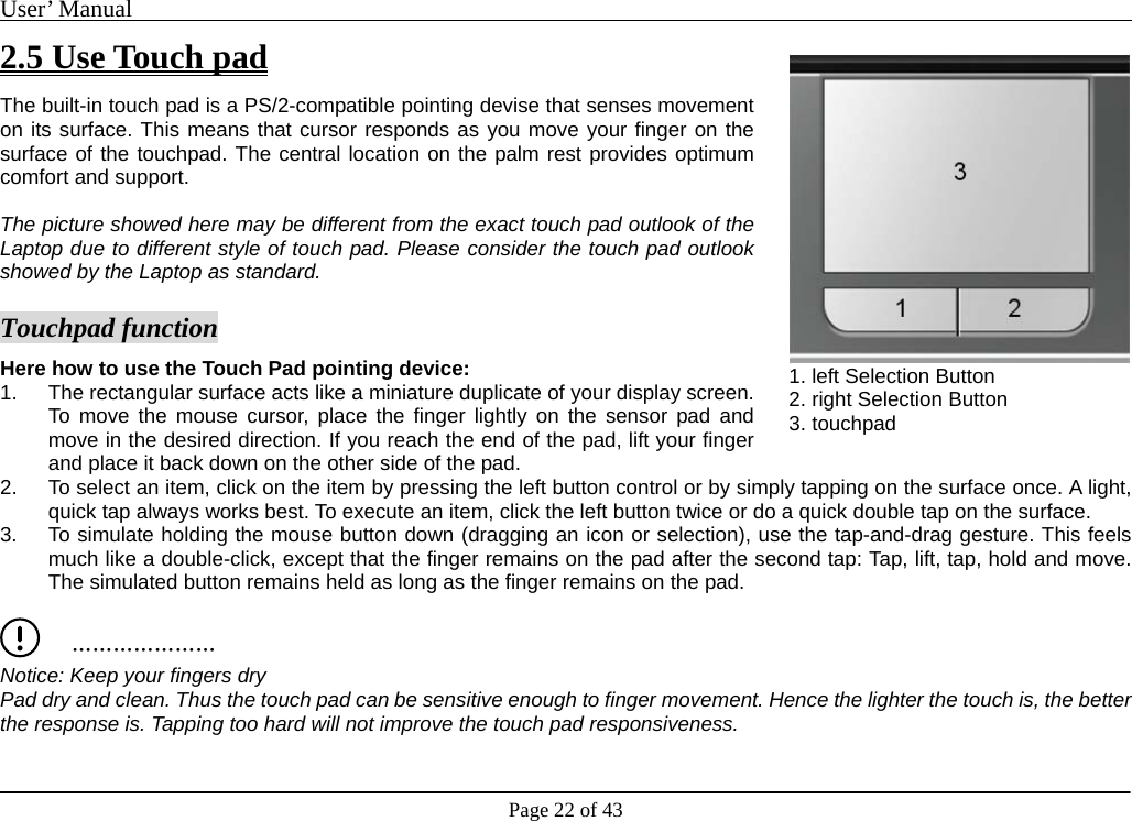 User’ Manual                                                                                     Page 22 of 43 2.5 Use Touch pad The built-in touch pad is a PS/2-compatible pointing devise that senses movement on its surface. This means that cursor responds as you move your finger on the surface of the touchpad. The central location on the palm rest provides optimum comfort and support.    The picture showed here may be different from the exact touch pad outlook of the Laptop due to different style of touch pad. Please consider the touch pad outlook showed by the Laptop as standard.      Touchpad function Here how to use the Touch Pad pointing device: 1.  The rectangular surface acts like a miniature duplicate of your display screen. To move the mouse cursor, place the finger lightly on the sensor pad and move in the desired direction. If you reach the end of the pad, lift your finger and place it back down on the other side of the pad. 2.  To select an item, click on the item by pressing the left button control or by simply tapping on the surface once. A light, quick tap always works best. To execute an item, click the left button twice or do a quick double tap on the surface. 3.  To simulate holding the mouse button down (dragging an icon or selection), use the tap-and-drag gesture. This feels much like a double-click, except that the finger remains on the pad after the second tap: Tap, lift, tap, hold and move. The simulated button remains held as long as the finger remains on the pad.     ………………… Notice: Keep your fingers dry   Pad dry and clean. Thus the touch pad can be sensitive enough to finger movement. Hence the lighter the touch is, the better the response is. Tapping too hard will not improve the touch pad responsiveness.    1. left Selection Button   2. right Selection Button 3. touchpad   