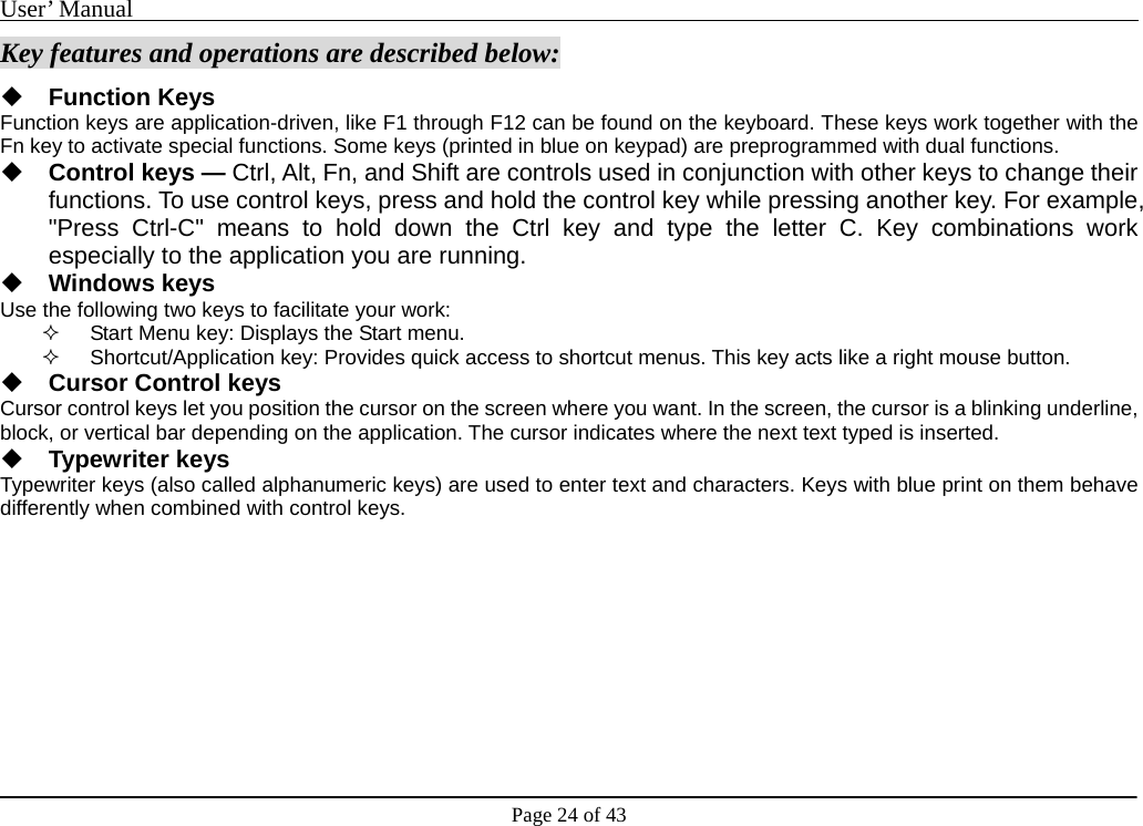 User’ Manual                                                                                     Page 24 of 43 Key features and operations are described below:  Function Keys Function keys are application-driven, like F1 through F12 can be found on the keyboard. These keys work together with the Fn key to activate special functions. Some keys (printed in blue on keypad) are preprogrammed with dual functions.  Control keys — Ctrl, Alt, Fn, and Shift are controls used in conjunction with other keys to change their functions. To use control keys, press and hold the control key while pressing another key. For example, &quot;Press Ctrl-C&quot; means to hold down the Ctrl key and type the letter C. Key combinations work especially to the application you are running.  Windows keys Use the following two keys to facilitate your work:     Start Menu key: Displays the Start menu.   Shortcut/Application key: Provides quick access to shortcut menus. This key acts like a right mouse button.  Cursor Control keys Cursor control keys let you position the cursor on the screen where you want. In the screen, the cursor is a blinking underline, block, or vertical bar depending on the application. The cursor indicates where the next text typed is inserted.  Typewriter keys Typewriter keys (also called alphanumeric keys) are used to enter text and characters. Keys with blue print on them behave differently when combined with control keys.          
