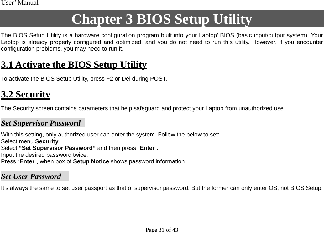 User’ Manual                                                                                     Page 31 of 43 Chapter 3 BIOS Setup Utility The BIOS Setup Utility is a hardware configuration program built into your Laptop’ BIOS (basic input/output system). Your Laptop is already properly configured and optimized, and you do not need to run this utility. However, if you encounter configuration problems, you may need to run it.  3.1 Activate the BIOS Setup Utility To activate the BIOS Setup Utility, press F2 or Del during POST.  3.2 Security The Security screen contains parameters that help safeguard and protect your Laptop from unauthorized use.    Set Supervisor Password   With this setting, only authorized user can enter the system. Follow the below to set: Select menu Security.  Select “Set Supervisor Password” and then press “Enter”.  Input the desired password twice.   Press “Enter”, when box of Setup Notice shows password information.   Set User Password     It’s always the same to set user passport as that of supervisor password. But the former can only enter OS, not BIOS Setup.            