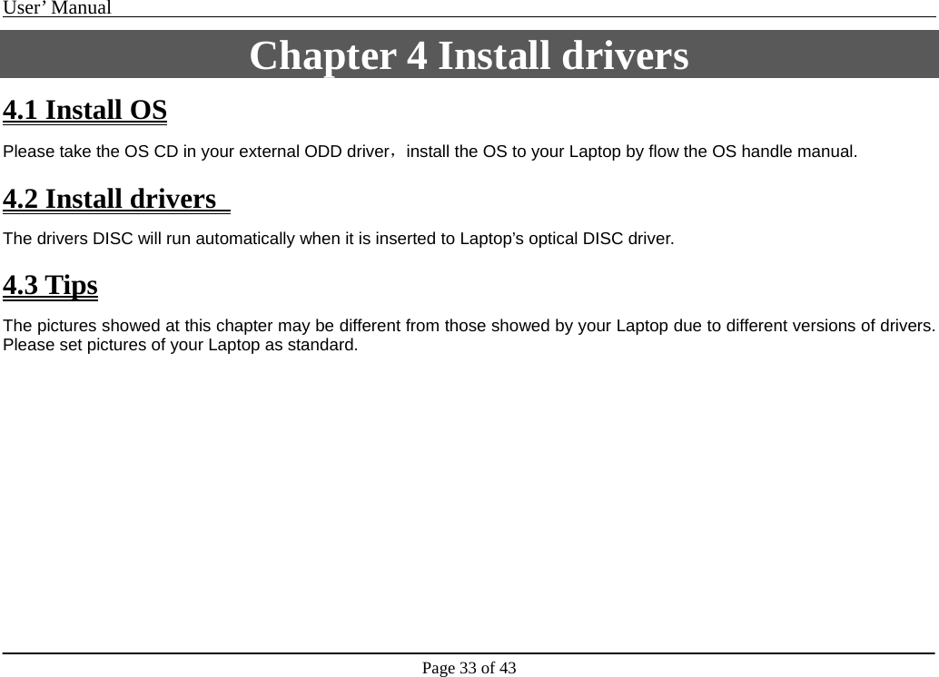 User’ Manual                                                                                     Page 33 of 43 Chapter 4 Install drivers 4.1 Install OS Please take the OS CD in your external ODD driver，install the OS to your Laptop by flow the OS handle manual.  4.2 Install drivers   The drivers DISC will run automatically when it is inserted to Laptop’s optical DISC driver.  4.3 Tips The pictures showed at this chapter may be different from those showed by your Laptop due to different versions of drivers. Please set pictures of your Laptop as standard.                     
