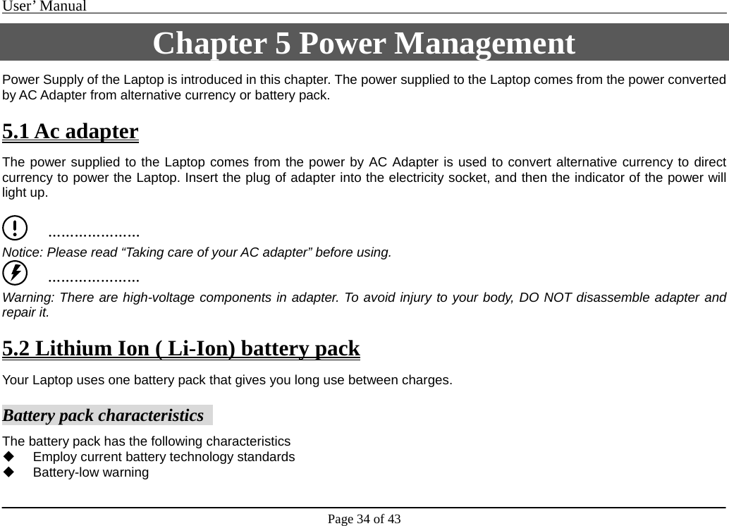 User’ Manual                                                                                     Page 34 of 43 Chapter 5 Power Management Power Supply of the Laptop is introduced in this chapter. The power supplied to the Laptop comes from the power converted by AC Adapter from alternative currency or battery pack.  5.1 Ac adapter The power supplied to the Laptop comes from the power by AC Adapter is used to convert alternative currency to direct currency to power the Laptop. Insert the plug of adapter into the electricity socket, and then the indicator of the power will light up.        ………………… Notice: Please read “Taking care of your AC adapter” before using.      ………………… Warning: There are high-voltage components in adapter. To avoid injury to your body, DO NOT disassemble adapter and repair it.    5.2 Lithium Ion ( Li-Ion) battery pack Your Laptop uses one battery pack that gives you long use between charges.    Battery pack characteristics   The battery pack has the following characteristics     Employ current battery technology standards    Battery-low warning  