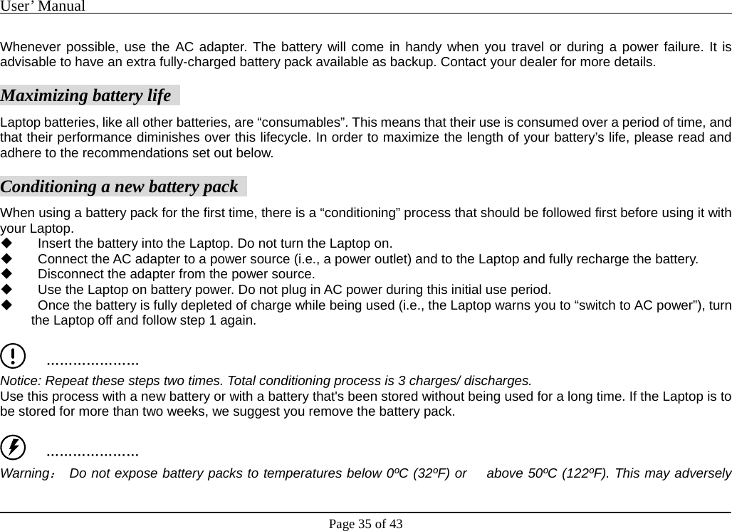 User’ Manual                                                                                     Page 35 of 43  Whenever possible, use the AC adapter. The battery will come in handy when you travel or during a power failure. It is advisable to have an extra fully-charged battery pack available as backup. Contact your dealer for more details.     Maximizing battery life   Laptop batteries, like all other batteries, are “consumables”. This means that their use is consumed over a period of time, and that their performance diminishes over this lifecycle. In order to maximize the length of your battery’s life, please read and adhere to the recommendations set out below.     Conditioning a new battery pack   When using a battery pack for the first time, there is a “conditioning” process that should be followed first before using it with your Laptop.       Insert the battery into the Laptop. Do not turn the Laptop on.       Connect the AC adapter to a power source (i.e., a power outlet) and to the Laptop and fully recharge the battery.       Disconnect the adapter from the power source.       Use the Laptop on battery power. Do not plug in AC power during this initial use period.       Once the battery is fully depleted of charge while being used (i.e., the Laptop warns you to “switch to AC power”), turn the Laptop off and follow step 1 again.       ………………… Notice: Repeat these steps two times. Total conditioning process is 3 charges/ discharges.   Use this process with a new battery or with a battery that&apos;s been stored without being used for a long time. If the Laptop is to be stored for more than two weeks, we suggest you remove the battery pack.       ………………… Warning： Do not expose battery packs to temperatures below 0ºC (32ºF) or    above 50ºC (122ºF). This may adversely 