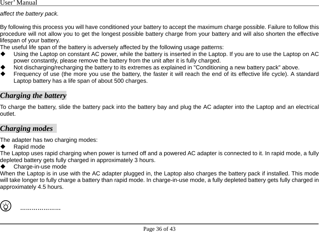 User’ Manual                                                                                     Page 36 of 43 affect the battery pack.     By following this process you will have conditioned your battery to accept the maximum charge possible. Failure to follow this procedure will not allow you to get the longest possible battery charge from your battery and will also shorten the effective lifespan of your battery.   The useful life span of the battery is adversely affected by the following usage patterns:     Using the Laptop on constant AC power, while the battery is inserted in the Laptop. If you are to use the Laptop on AC power constantly, please remove the battery from the unit after it is fully charged.     Not discharging/recharging the battery to its extremes as explained in &quot;Conditioning a new battery pack&quot; above.     Frequency of use (the more you use the battery, the faster it will reach the end of its effective life cycle). A standard Laptop battery has a life span of about 500 charges.     Charging the battery To charge the battery, slide the battery pack into the battery bay and plug the AC adapter into the Laptop and an electrical outlet.    Charging modes   The adapter has two charging modes:    Rapid mode  The Laptop uses rapid charging when power is turned off and a powered AC adapter is connected to it. In rapid mode, a fully depleted battery gets fully charged in approximately 3 hours.    Charge-in-use mode  When the Laptop is in use with the AC adapter plugged in, the Laptop also charges the battery pack if installed. This mode will take longer to fully charge a battery than rapid mode. In charge-in-use mode, a fully depleted battery gets fully charged in approximately 4.5 hours.       ………………… 