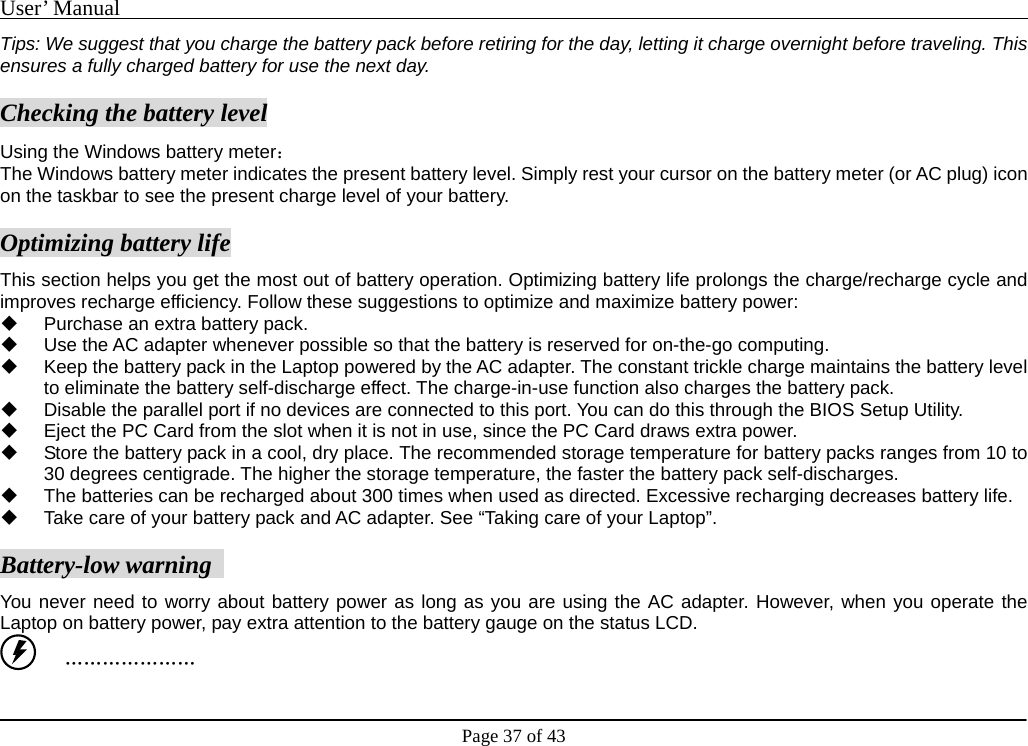 User’ Manual                                                                                     Page 37 of 43 Tips: We suggest that you charge the battery pack before retiring for the day, letting it charge overnight before traveling. This ensures a fully charged battery for use the next day.     Checking the battery level Using the Windows battery meter：  The Windows battery meter indicates the present battery level. Simply rest your cursor on the battery meter (or AC plug) icon on the taskbar to see the present charge level of your battery.     Optimizing battery life This section helps you get the most out of battery operation. Optimizing battery life prolongs the charge/recharge cycle and improves recharge efficiency. Follow these suggestions to optimize and maximize battery power:     Purchase an extra battery pack.     Use the AC adapter whenever possible so that the battery is reserved for on-the-go computing.     Keep the battery pack in the Laptop powered by the AC adapter. The constant trickle charge maintains the battery level to eliminate the battery self-discharge effect. The charge-in-use function also charges the battery pack.     Disable the parallel port if no devices are connected to this port. You can do this through the BIOS Setup Utility.     Eject the PC Card from the slot when it is not in use, since the PC Card draws extra power.       Store the battery pack in a cool, dry place. The recommended storage temperature for battery packs ranges from 10 to 30 degrees centigrade. The higher the storage temperature, the faster the battery pack self-discharges.     The batteries can be recharged about 300 times when used as directed. Excessive recharging decreases battery life.     Take care of your battery pack and AC adapter. See “Taking care of your Laptop”.    Battery-low warning   You never need to worry about battery power as long as you are using the AC adapter. However, when you operate the Laptop on battery power, pay extra attention to the battery gauge on the status LCD.      ………………… 