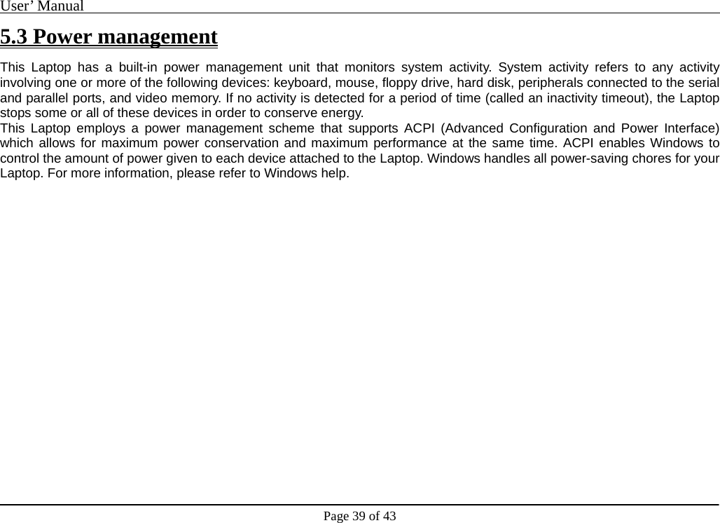 User’ Manual                                                                                     Page 39 of 43 5.3 Power management This Laptop has a built-in power management unit that monitors system activity. System activity refers to any activity involving one or more of the following devices: keyboard, mouse, floppy drive, hard disk, peripherals connected to the serial and parallel ports, and video memory. If no activity is detected for a period of time (called an inactivity timeout), the Laptop stops some or all of these devices in order to conserve energy.   This Laptop employs a power management scheme that supports ACPI (Advanced Configuration and Power Interface) which allows for maximum power conservation and maximum performance at the same time. ACPI enables Windows to control the amount of power given to each device attached to the Laptop. Windows handles all power-saving chores for your Laptop. For more information, please refer to Windows help.                       