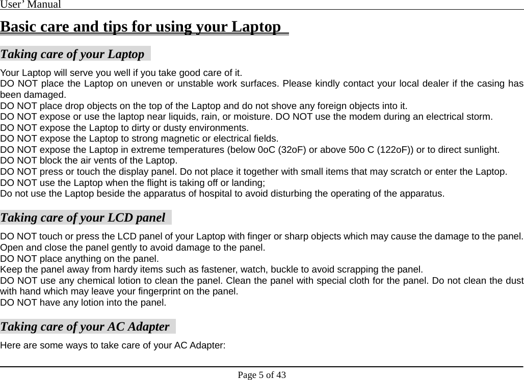 User’ Manual                                                                                     Page 5 of 43 Basic care and tips for using your Laptop    Taking care of your Laptop   Your Laptop will serve you well if you take good care of it.   DO NOT place the Laptop on uneven or unstable work surfaces. Please kindly contact your local dealer if the casing has been damaged.   DO NOT place drop objects on the top of the Laptop and do not shove any foreign objects into it.   DO NOT expose or use the laptop near liquids, rain, or moisture. DO NOT use the modem during an electrical storm.   DO NOT expose the Laptop to dirty or dusty environments.     DO NOT expose the Laptop to strong magnetic or electrical fields.   DO NOT expose the Laptop in extreme temperatures (below 0oC (32oF) or above 50o C (122oF)) or to direct sunlight.   DO NOT block the air vents of the Laptop.   DO NOT press or touch the display panel. Do not place it together with small items that may scratch or enter the Laptop.   DO NOT use the Laptop when the flight is taking off or landing;   Do not use the Laptop beside the apparatus of hospital to avoid disturbing the operating of the apparatus.    Taking care of your LCD panel   DO NOT touch or press the LCD panel of your Laptop with finger or sharp objects which may cause the damage to the panel.     Open and close the panel gently to avoid damage to the panel.   DO NOT place anything on the panel.   Keep the panel away from hardy items such as fastener, watch, buckle to avoid scrapping the panel.   DO NOT use any chemical lotion to clean the panel. Clean the panel with special cloth for the panel. Do not clean the dust with hand which may leave your fingerprint on the panel.     DO NOT have any lotion into the panel.      Taking care of your AC Adapter   Here are some ways to take care of your AC Adapter:     