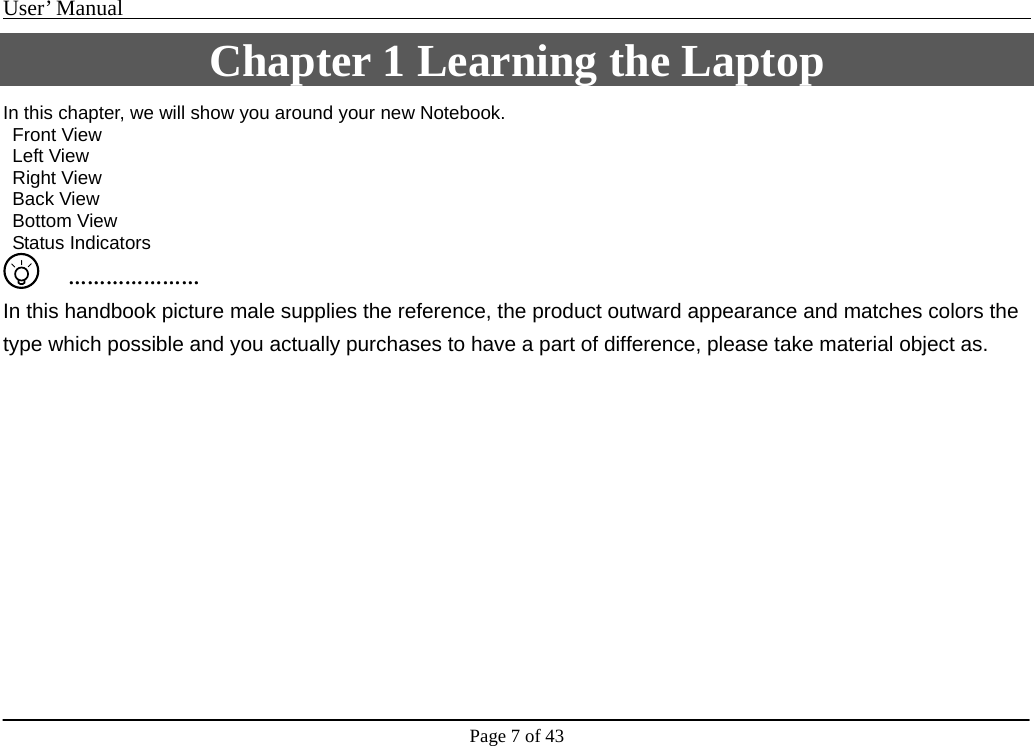 User’ Manual                                                                                     Page 7 of 43 Chapter 1 Learning the Laptop In this chapter, we will show you around your new Notebook.    Front View  Left View   Right View   Back View   Bottom View   Status Indicators     ………………… In this handbook picture male supplies the reference, the product outward appearance and matches colors the type which possible and you actually purchases to have a part of difference, please take material object as.          