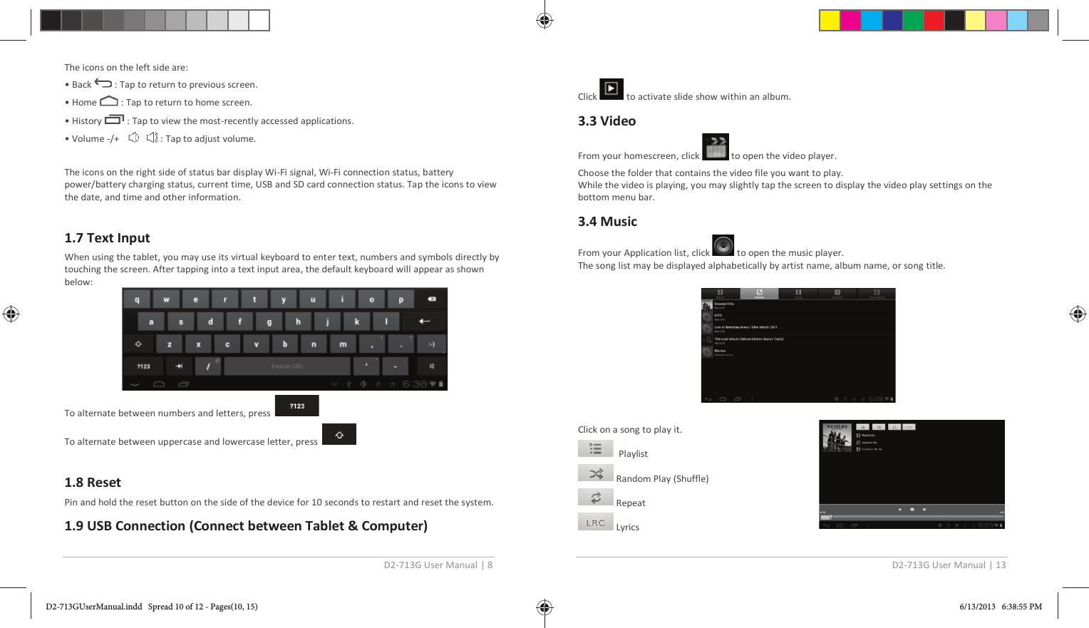 D2-713G User Manual | 8  The icons on the left side are: • Back   : Tap to return to previous screen. • Home   : Tap to return to home screen. • History   : Tap to view the most-recently accessed applications. • Volume -/+      : Tap to adjust volume.  The icons on the right side of status bar display Wi-Fi signal, Wi-Fi connection status, battery power/battery charging status, current time, USB and SD card connection status. Tap the icons to view the date, and time and other information.  1.7 Text Input When using the tablet, you may use its virtual keyboard to enter text, numbers and symbols directly by touching the screen. After tapping into a text input area, the default keyboard will appear as shown below:  To alternate between numbers and letters, press  To alternate between uppercase and lowercase letter, press   1.8 Reset Pin and hold the reset button on the side of the device for 10 seconds to restart and reset the system. 1.9 USB Connection (Connect between Tablet &amp; Computer)  D2-713G User Manual | 13  Click   to activate slide show within an album. 3.3 Video From your homescreen, click   to open the video player. Choose the folder that contains the video file you want to play. While the video is playing, you may slightly tap the screen to display the video play settings on the bottom menu bar. 3.4 Music From your Application list, click   to open the music player. The song list may be displayed alphabetically by artist name, album name, or song title.    Click on a song to play it.   Playlist  Random Play (Shuffle)  Repeat  Lyrics D2-713GUserManual.indd   Spread 10 of 12 - Pages(10, 15)D2-713GUserManual.indd   Spread 10 of 12 - Pages(10, 15) 6/13/2013   6:38:55 PM6/13/2013   6:38:55 PM