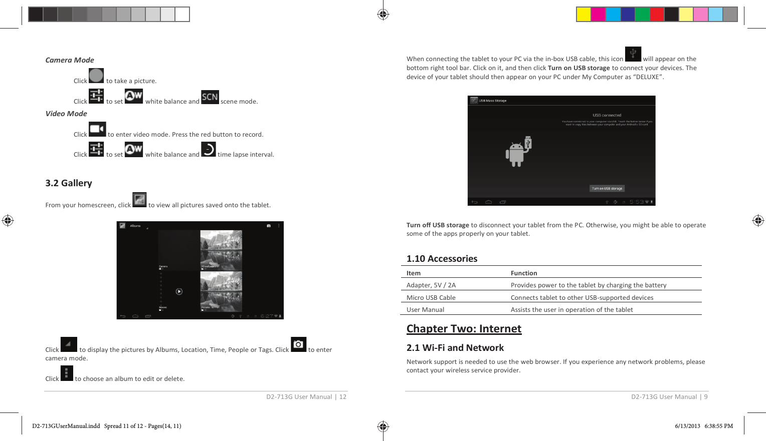 D2-713G User Manual | 12   Camera Mode  Click   to take a picture. Click   to set   white balance and   scene mode. Video Mode  Click   to enter video mode. Press the red button to record. Click   to set   white balance and   time lapse interval.  3.2 Gallery From your homescreen, click   to view all pictures saved onto the tablet.    Click   to display the pictures by Albums, Location, Time, People or Tags. Click   to enter camera mode. Click   to choose an album to edit or delete. D2-713G User Manual | 9  When connecting the tablet to your PC via the in-box USB cable, this icon   will appear on the bottom right tool bar. Click on it, and then click Turn on USB storage to connect your devices. The device of your tablet should then appear on your PC under My Computer as “DELUXE”.     Turn off USB storage to disconnect your tablet from the PC. Otherwise, you might be able to operate some of the apps properly on your tablet.   1.10 Accessories  Item  Function Adapter, 5V / 2A Provides power to the tablet by charging the battery Micro USB Cable Connects tablet to other USB-supported devices User Manual  Assists the user in operation of the tablet  Chapter Two: Internet 2.1 Wi-Fi and Network Network support is needed to use the web browser. If you experience any network problems, please contact your wireless service provider.  D2-713GUserManual.indd   Spread 11 of 12 - Pages(14, 11)D2-713GUserManual.indd   Spread 11 of 12 - Pages(14, 11) 6/13/2013   6:38:55 PM6/13/2013   6:38:55 PM