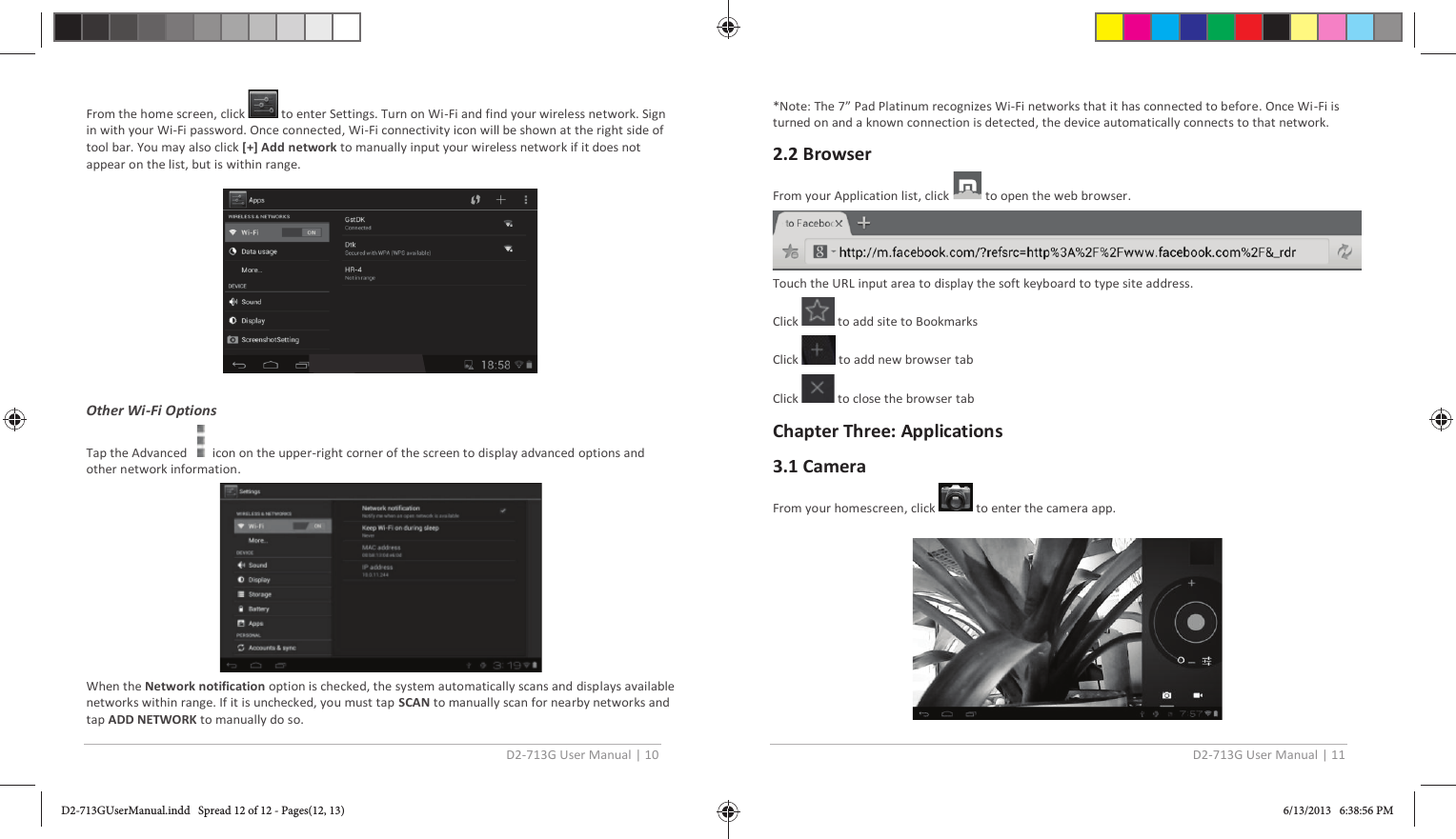 D2-713G User Manual | 10  From the home screen, click   to enter Settings. Turn on Wi-Fi and find your wireless network. Sign in with your Wi-Fi password. Once connected, Wi-Fi connectivity icon will be shown at the right side of tool bar. You may also click [+] Add network to manually input your wireless network if it does not appear on the list, but is within range.    Other Wi-Fi Options Tap the Advanced      icon on the upper-right corner of the screen to display advanced options and other network information.  When the Network notification option is checked, the system automatically scans and displays available networks within range. If it is unchecked, you must tap SCAN to manually scan for nearby networks and tap ADD NETWORK to manually do so. D2-713G User Manual | 11  *Note: The 7” Pad Platinum recognizes Wi-Fi networks that it has connected to before. Once Wi-Fi is turned on and a known connection is detected, the device automatically connects to that network.  2.2 Browser From your Application list, click   to open the web browser.  Touch the URL input area to display the soft keyboard to type site address. Click   to add site to Bookmarks Click   to add new browser tab Click   to close the browser tab Chapter Three: Applications 3.1 Camera From your homescreen, click   to enter the camera app.   D2-713GUserManual.indd   Spread 12 of 12 - Pages(12, 13)D2-713GUserManual.indd   Spread 12 of 12 - Pages(12, 13) 6/13/2013   6:38:56 PM6/13/2013   6:38:56 PM