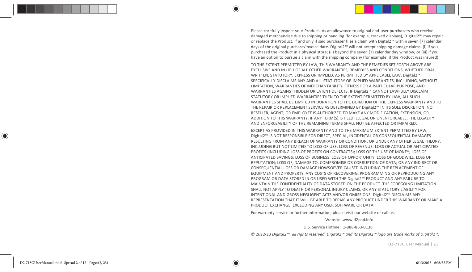 D2-713G User Manual | 21  Please carefully inspect your Product. As an allowance to original end-user purchasers who receive damaged merchandise due to shipping or handling (for example, cracked displays), Digital2™ may repair or replace the Product, if and only if said purchaser files a claim with Digtal2™ within seven (7) calendar days of the original purchase/invoice date. Digital2™ will not accept shipping damage claims: (i) if you purchased the Product in a physical store; (ii) beyond the seven (7) calendar day window; or (iii) if you have an option to pursue a claim with the shipping company (for example, if the Product was insured).  TO THE EXTENT PERMITTED BY LAW, THIS WARRANTY AND THE REMEDIES SET FORTH ABOVE ARE EXCLUSIVE AND IN LIEU OF ALL OTHER WARRANTIES, REMEDIES AND CONDITIONS, WHETHER ORAL, WRITTEN, STATUTORY, EXPRESS OR IMPLIED. AS PERMITTED BY APPLICABLE LAW, Digital2™ SPECIFICALLY DISCLAIMS ANY AND ALL STATUTORY OR IMPLIED WARRANTIES, INCLUDING, WITHOUT LIMITATION, WARRANTIES OF MERCHANTABILITY, FITNESS FOR A PARTICULAR PURPOSE, AND WARRANTIES AGAINST HIDDEN OR LATENT DEFECTS. IF Digital2™ CANNOT LAWFULLY DISCLAIM STATUTORY OR IMPLIED WARRANTIES THEN TO THE EXTENT PERMITTED BY LAW, ALL SUCH WARRANTIES SHALL BE LIMITED IN DURATION TO THE DURATION OF THE EXPRESS WARRANTY AND TO THE REPAIR OR REPLACEMENT SERVICE AS DETERMINED BY Digital2™ IN ITS SOLE DISCRETION. NO RESELLER, AGENT, OR EMPLOYEE IS AUTHORIZED TO MAKE ANY MODIFICATION, EXTENSION, OR ADDITION TO THIS WARRANTY. IF ANY TERM(S) IS HELD ILLEGAL OR UNENFORCABLE, THE LEGALITY AND ENFORCEABILITY OF THE REMAINING TERMS SHALL NOT BE AFFECTED OR IMPAIRED. EXCEPT AS PROVIDED IN THIS WARRANTY AND TO THE MAXIMUM EXTENT PERMITTED BY LAW, Digital2™ IS NOT RESPONSIBLE FOR DIRECT, SPECIAL, INCIDENTAL OR CONSEQUENTIAL DAMAGES RESULTING FROM ANY BREACH OF WARRANTY OR CONDITION, OR UNDER ANY OTHER LEGAL THEORY, INCLUDING BUT NOT LIMITED TO LOSS OF USE; LOSS OF REVENUE; LOSS OF ACTUAL OR ANTICIPATED PROFITS (INCLUDING LOSS OF PROFITS ON CONTRACTS); LOSS OF THE USE OF MONEY; LOSS OF ANTICIPATED SAVINGS; LOSS OF BUSINESS; LOSS OF OPPORTUNITY; LOSS OF GOODWILL; LOSS OF REPUTATION; LOSS OF, DAMAGE TO, COMPROMISE OR CORRUPTION OF DATA; OR ANY INDIRECT OR CONSEQUENTIAL LOSS OR DAMAGE HOWSOEVER CAUSED INCLUDING THE REPLACEMENT OF EQUIPMENT AND PROPERTY, ANY COSTS OF RECOVERING, PROGRAMMING OR REPRODUCING ANY PROGRAM OR DATA STORED IN OR USED WITH THE Digital2™ PRODUCT AND ANY FAILURE TO MAINTAIN THE CONFIDENTIALITY OF DATA STORED ON THE PRODUCT. THE FOREGOING LIMITATION SHALL NOT APPLY TO DEATH OR PERSONAL INJURY CLAIMS, OR ANY STATUTORY LIABILITY FOR INTENTIONAL AND GROSS NEGLIGENT ACTS AND/OR OMISSIONS. Digital2™ DISCLAIMS ANY REPRESENTATION THAT IT WILL BE ABLE TO REPAIR ANY PRODUCT UNDER THIS WARRANTY OR MAKE A PRODUCT EXCHANGE, EXCLUDING ANY USER SOFTWARE OR DATA. For warranty service or further information, please visit our website or call us:                       Website: www.d2pad.info U.S. Service Hotline:  1-888-863-0138 © 2012-13 Digital2™, all rights reserved. Digital2™ and its Digital2™ logo are trademarks of Digital2™. D2-713GUserManual.indd   Spread 2 of 12 - Pages(2, 23)D2-713GUserManual.indd   Spread 2 of 12 - Pages(2, 23) 6/13/2013   6:38:52 PM6/13/2013   6:38:52 PM