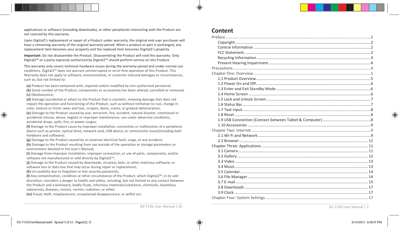 D2-713G User Manual | 20  applications or software (including downloads), or other peripherals interacting with the Product are not covered by this warranty. Upon Digital2&apos;s replacement or repair of a Product under warranty, the original end-user purchaser will have a remaining warranty of the original warranty period. When a product or part is exchanged, any replacement item becomes your property and the replaced item becomes Digital2’s property. Important: Do not disassemble the Product. Disassembling the Product will void this warranty. Only Digital2™ or a party expressly authorized by Digital2™ should perform service on this Product. This warranty only covers technical hardware issues during the warranty period and under normal use conditions. Digital2™ does not warrant uninterrupted or error-free operation of this Product. This Warranty does not apply to software, environmental, or customer induced damages or circumstances, such as, but not limited to: (a) Product has been tampered with, repaired and/or modified by non-authorized personnel; (b) Serial number of the Product, components or accessories has been altered, cancelled or removed;  (c) Obsolescence; (d) Damage (accidental or other) to the Product that is cosmetic, meaning damage that does not impact the operation and functioning of the Product, such as without limitation to rust, change in color, texture or finish, wear and tear, scrapes, dents, cracks, or gradual deterioration;  (e) Damage to the Product caused by war, terrorism, fire, accident, natural disaster, intentional or accidental misuse, abuse, neglect or improper maintenance, use under abnormal conditions, accidental drops, spills, fire, or power surges; (f) Damage to the Product cause by improper installation, connection or malfunction of a peripheral device such as printer, optical drive, network card, USB device, or connectivity issues(including both hardware and software); (g) Damage to the Product caused by an external electrical fault, surge, or any accident; (h) Damage to the Product resulting from use outside of the operation or storage parameters or environment detailed in the User’s Manual; (i) Damage from improper installation, improper connection, or use of parts, components, and/or software not manufactured or sold directly by Digital2™; (j) Damage to the Product caused by downloads, virus(es), bots, or other malicious software; or software loss or data loss that may occur during repair or replacement; (k) Un-usability due to forgotten or lost security passwords; (l) Any contamination, condition or other circumstance of the Product, which Digital2™, in its sole discretion, considers a danger to health and safety, including, but not limited to any contact between the Product and a biohazard, bodily fluids, infectious materials/substance, chemicals, hazardous substances, diseases, insects, vermin, radiation, or other;  (m) Fraud, theft, misplacement, unexplained disappearance, or willful act. D2-713G User Manual | 1    Preface ...........................................................................................................................................2 Copyright..................................................................................................................................2 Control Information ................................................................................................................2 FCC Statement .........................................................................................................................2 Recycling Information .............................................................................................................4 Prevent Hearing Impairment ..................................................................................................4 Pr ecautio ns  ................................................................................................................... .................4 Chapter One: Overview ................................................................................................................5 1.1 Product Overview..............................................................................................................5 1.2 Power On and Off..............................................................................................................6 1.3 Enter and Exit Standby Mode...........................................................................................6 1.4 Home Screen .....................................................................................................................6 1.5 Lock and Unlock Screen ....................................................................................................7 1.6 Status Bar ...........................................................................................................................7 1.7 Text Input...........................................................................................................................8 1.8 Reset ..................................................................................................................................8 1.9 USB Connection (Connect between Tablet &amp; Computer)  ..............................................8 1.10 Accessories ......................................................................................................................9 Chapter Two: Internet ..................................................................................................................9 2.1 Wi-Fi and Network ............................................................................................................9 2.2 Browser ........................................................................................................................... 11 Chapter Three: Applications ...................................................................................................... 11 3.1 Camera ............................................................................................................................ 11 3.2 Gallery ............................................................................................................................. 12 3.3 Video ............................................................................................................................... 13 3.4 Music ............................................................................................................................... 13 3.5 Calendar .......................................................................................................................... 14 3.6 File Manager ................................................................................................................... 14 3.7 E-mail .............................................................................................................................. 15 3.8 Downloads ...................................................................................................................... 17 3.9 Clock ................................................................................................................................ 17 Chapter Four: System Settings .................................................................................................. 17 ContentD2-713GUserManual.indd   Spread 3 of 12 - Pages(22, 3)D2-713GUserManual.indd   Spread 3 of 12 - Pages(22, 3) 6/13/2013   6:38:53 PM6/13/2013   6:38:53 PM