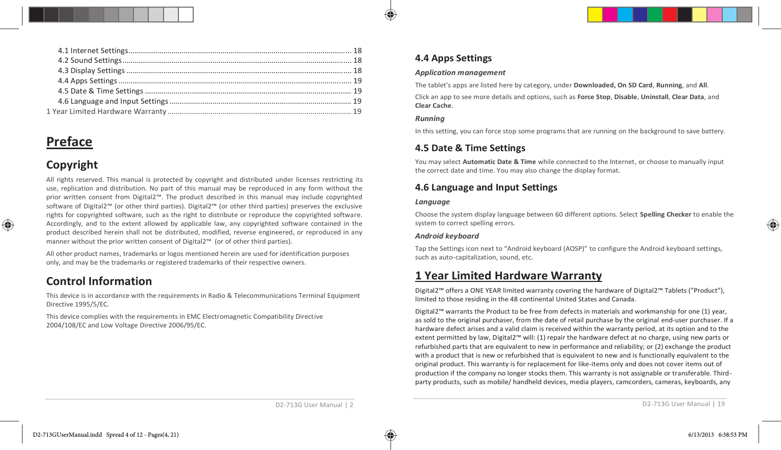 D2-713G User Manual | 2  4.1 Internet Settings............................................................................................................. 18 4.2 Sound Settings ................................................................................................................ 18 4.3 Display Settings .............................................................................................................. 18 4.4 Apps Settings .................................................................................................................. 19 4.5 Date &amp; Time Settings ..................................................................................................... 19 4.6 Language and Input Settings ......................................................................................... 19 1 Year Limited Hardware Warranty .......................................................................................... 19  Preface Copyright All rights reserved. This manual is protected by copyright and distributed under licenses restricting its use, replication and distribution. No part of this manual may be reproduced in any form without the prior written consent from Digital2™. The product described in this manual may include copyrighted software of Digital2™ (or other third parties). Digital2™ (or other third parties) preserves the exclusive rights for copyrighted software, such as the right to distribute or reproduce the copyrighted software. Accordingly, and to the extent allowed by applicable law, any copyrighted software contained in the product described herein shall not be distributed, modified, reverse engineered, or reproduced in any manner without the prior written consent of Digital2™  (or of other third parties). All other product names, trademarks or logos mentioned herein are used for identification purposes only, and may be the trademarks or registered trademarks of their respective owners. Control Information This device is in accordance with the requirements in Radio &amp; Telecommunications Terminal Equipment Directive 1995/5/EC. This device complies with the requirements in EMC Electromagnetic Compatibility Directive 2004/108/EC and Low Voltage Directive 2006/95/EC.  D2-713G User Manual | 19  4.4 Apps Settings Application management The tablet’s apps are listed here by category, under Downloaded, On SD Card, Running, and All. Click an app to see more details and options, such as Force Stop, Disable, Uninstall, Clear Data, and Clear Cache.  Running In this setting, you can force stop some programs that are running on the background to save battery. 4.5 Date &amp; Time Settings You may select Automatic Date &amp; Time while connected to the Internet, or choose to manually input the correct date and time. You may also change the display format. 4.6 Language and Input Settings Language Choose the system display language between 60 different options. Select Spelling Checker to enable the system to correct spelling errors. Android keyboard Tap the Settings icon next to “Android keyboard (AOSP)” to configure the Android keyboard settings, such as auto-capitalization, sound, etc. 1 Year Limited Hardware Warranty Digital2™ offers a ONE YEAR limited warranty covering the hardware of Digital2™ Tablets (&quot;Product&quot;), limited to those residing in the 48 continental United States and Canada.  Digital2™ warrants the Product to be free from defects in materials and workmanship for one (1) year, as sold to the original purchaser, from the date of retail purchase by the original  end-user purchaser. If a hardware defect arises and a valid claim is received within the warranty period, at its option and to the extent permitted by law, Digital2™ will: (1) repair the hardware defect at no charge, using new parts or refurbished parts that are equivalent to new in performance and reliability; or (2) exchange the product with a product that is new or refurbished that is equivalent to new and is functionally equivalent to the original product. This warranty is for replacement for like-items only and does not cover items out of production if the company no longer stocks them. This warranty is not assignable or transferable. Third-party products, such as mobile/ handheld devices, media players, camcorders, cameras, keyboards, any D2-713GUserManual.indd   Spread 4 of 12 - Pages(4, 21)D2-713GUserManual.indd   Spread 4 of 12 - Pages(4, 21) 6/13/2013   6:38:53 PM6/13/2013   6:38:53 PM