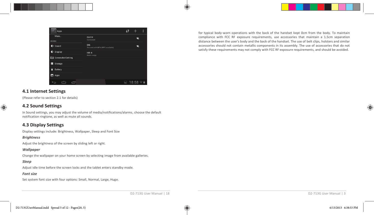 D2-713G User Manual | 18   4.1 Internet Settings (Please refer to section 2.1 for details)  4.2 Sound Settings In Sound settings, you may adjust the volume of media/notifications/alarms , choose the default notification ringtone, as well as mute all sounds.  4.3 Display Settings Display settings include: Brightness, Wallpaper, Sleep and Font Size  Brightness Adjust the brightness of the screen by sliding left or right. Wallpaper Change the wallpaper on your home screen by selecting image from available galleries.  Sleep Adjust idle time before the screen locks and the tablet enters standby mode. Font size Set system font size with four options: Small, Normal, Large, Huge. D2-713G User Manual | 3  for typical body-worn operations with the back of the handset kept 0cm from the body. To maintain compliance with FCC RF exposure requirements, use accessories that maintain a 1.5cm separation distance between the user&apos;s body and the back of the handset. The use of belt clips, holsters and similar accessories should not contain metallic components in its assembly. The use of accessories that do not satisfy these requirements may not comply with FCC RF exposure requirements, and should be avoided. D2-713GUserManual.indd   Spread 5 of 12 - Pages(20, 5)D2-713GUserManual.indd   Spread 5 of 12 - Pages(20, 5) 6/13/2013   6:38:53 PM6/13/2013   6:38:53 PM