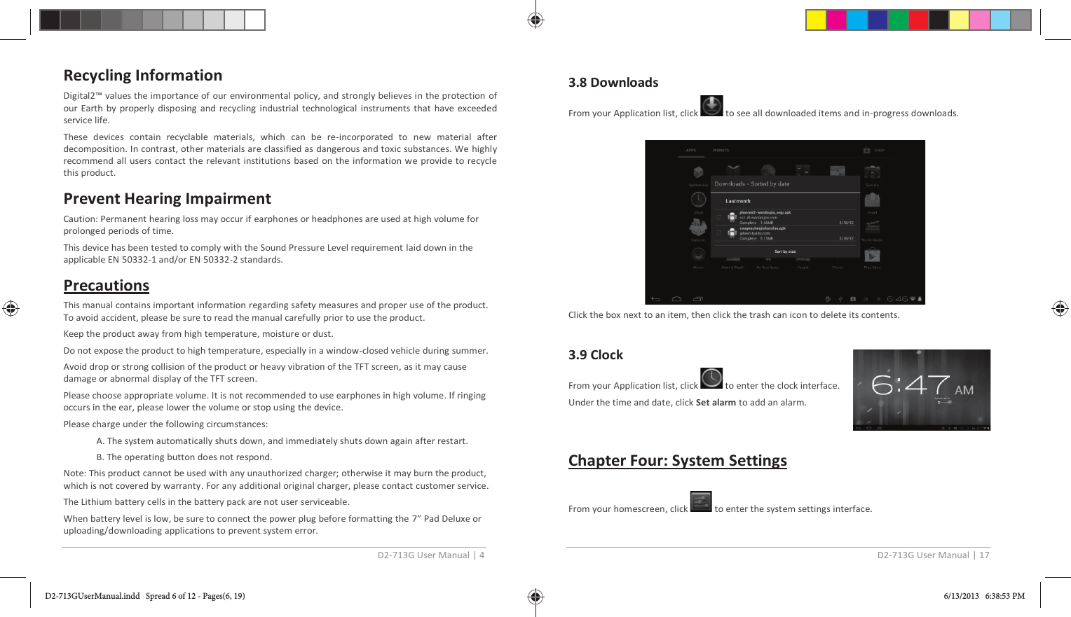 D2-713G User Manual | 4  Recycling Information Digital2™ values the importance of our environmental policy, and strongly believes in the protection of our Earth by properly disposing and recycling industrial technological instruments that have exceeded service life. These devices contain recyclable materials, which can be re-incorporated to new material after decomposition. In contrast, other materials are classified as dangerous and toxic substances. We highly recommend all users contact the relevant institutions based on the information we provide to recycle this product. Prevent Hearing Impairment Caution: Permanent hearing loss may occur if earphones or headphones are used at high volume for prolonged periods of time. This device has been tested to comply with the Sound Pressure Level requirement laid down in the applicable EN 50332-1 and/or EN 50332-2 standards. Precautions This manual contains important information regarding safety measures and proper use of the product. To avoid accident, please be sure to read the manual carefully prior to use the product. Keep the product away from high temperature, moisture or dust.  Do not expose the product to high temperature, especially in a window-closed vehicle during summer. Avoid drop or strong collision of the product or heavy vibration of the TFT screen, as it may cause damage or abnormal display of the TFT screen. Please choose appropriate volume. It is not recommended to use earphones in high volume. If ringing occurs in the ear, please lower the volume or stop using the device. Please charge under the following circumstances: A. The system automatically shuts down, and immediately shuts down again after restart. B. The operating button does not respond. Note: This product cannot be used with any unauthorized charger; otherwise it may burn the product, which is not covered by warranty. For any additional original charger, please contact customer service. The Lithium battery cells in the battery pack are not user serviceable. When battery level is low, be sure to connect the power plug before formatting the 7” Pad Deluxe or uploading/downloading applications to prevent system error. D2-713G User Manual | 17  3.8 Downloads From your Application list, click   to see all downloaded items and in-progress downloads.    Click the box next to an item, then click the trash can icon to delete its contents.   3.9 Clock  From your Application list, click   to enter the clock interface. Under the time and date, click Set alarm to add an alarm.   Chapter Four: System Settings  From your homescreen, click   to enter the system settings interface.  D2-713GUserManual.indd   Spread 6 of 12 - Pages(6, 19)D2-713GUserManual.indd   Spread 6 of 12 - Pages(6, 19) 6/13/2013   6:38:53 PM6/13/2013   6:38:53 PM