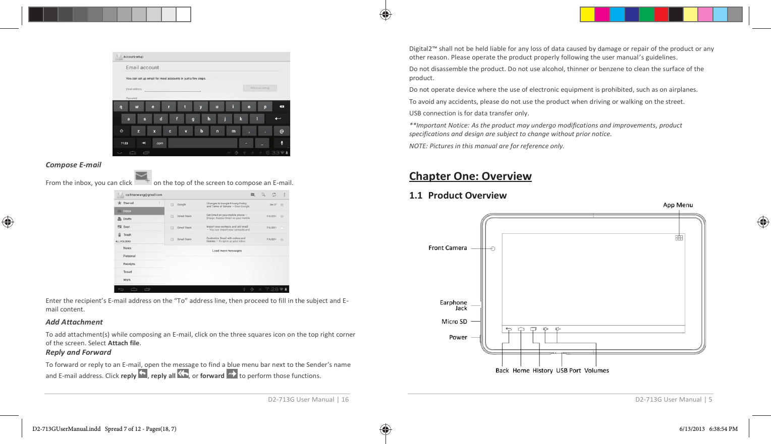 D2-713G User Manual | 16   Compose E-mail  From the inbox, you can click   on the top of the screen to compose an E-mail.  Enter the recipient’s E-mail address on the “To” address line, then proceed to fill in the subject and E-mail content. Add Attachment To add attachment(s) while composing an E-mail, click on the three squares icon on the top right corner of the screen. Select Attach file. Reply and Forward  To forward or reply to an E-mail, open the message to find a blue menu bar next to the Sender’s name and E-mail address. Click reply  , reply all  , or forward   to perform those functions. D2-713G User Manual | 5  Digital2™ shall not be held liable for any loss of data caused by damage or repair of the product or any other reason. Please operate the product properly following the user manual’s guidelines. Do not disassemble the product. Do not use alcohol, thinner or benzene to clean the surface of the product. Do not operate device where the use of electronic equipment is prohibited, such as on airplanes.  To avoid any accidents, please do not use the product when driving or walking on the street. USB connection is for data transfer only. **Important Notice: As the product may undergo modifications and improvements, product specifications and design are subject to change without prior notice. NOTE: Pictures in this manual are for reference only.  Chapter One: Overview 1.1 Product Overview  D2-713GUserManual.indd   Spread 7 of 12 - Pages(18, 7)D2-713GUserManual.indd   Spread 7 of 12 - Pages(18, 7) 6/13/2013   6:38:54 PM6/13/2013   6:38:54 PM