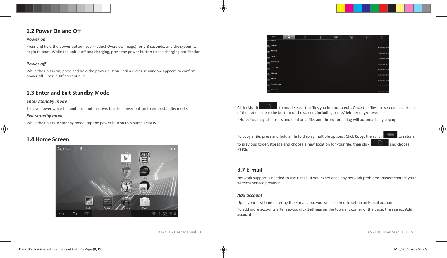 D2-713G User Manual | 6  1.2 Power On and Off Power on Press and hold the power button (see Product Overview image) for 2-3 seconds, and the system will begin to boot. While the unit is off and charging, press the power button to see charging notification.  Power off While the unit is on, press and hold the power button until a dialogue window appears to confirm power off. Press “OK” to continue.  1.3 Enter and Exit Standby Mode Enter standby mode To save power while the unit is on but inactive, tap the power button to enter standby mode. Exit standby mode While the unit is in standby mode, tap the power button to resume activity.  1.4 Home Screen    D2-713G User Manual | 15    Click (Multi)    to multi-select the files you intend to edit. Once the files are selected, click one of the options near the bottom of the screen, including paste/delete/copy/move. *Note: You may also press and hold on a file, and the editor dialog will automatically pop up  To copy a file, press and hold a file to display multiple options. Click Copy, then click   to return to previous folder/storage and choose a new location for your file, then click   and choose Paste.  3.7 E-mail Network support is needed to use E-mail. If you experience any network problems, please contact your wireless service provider.  Add account  Upon your first time entering the E-mail app, you will be asked to set up an E-mail account. To add more accounts after set-up, click Settings on the top right corner of the page, then select Add account. D2-713GUserManual.indd   Spread 8 of 12 - Pages(8, 17)D2-713GUserManual.indd   Spread 8 of 12 - Pages(8, 17) 6/13/2013   6:38:54 PM6/13/2013   6:38:54 PM