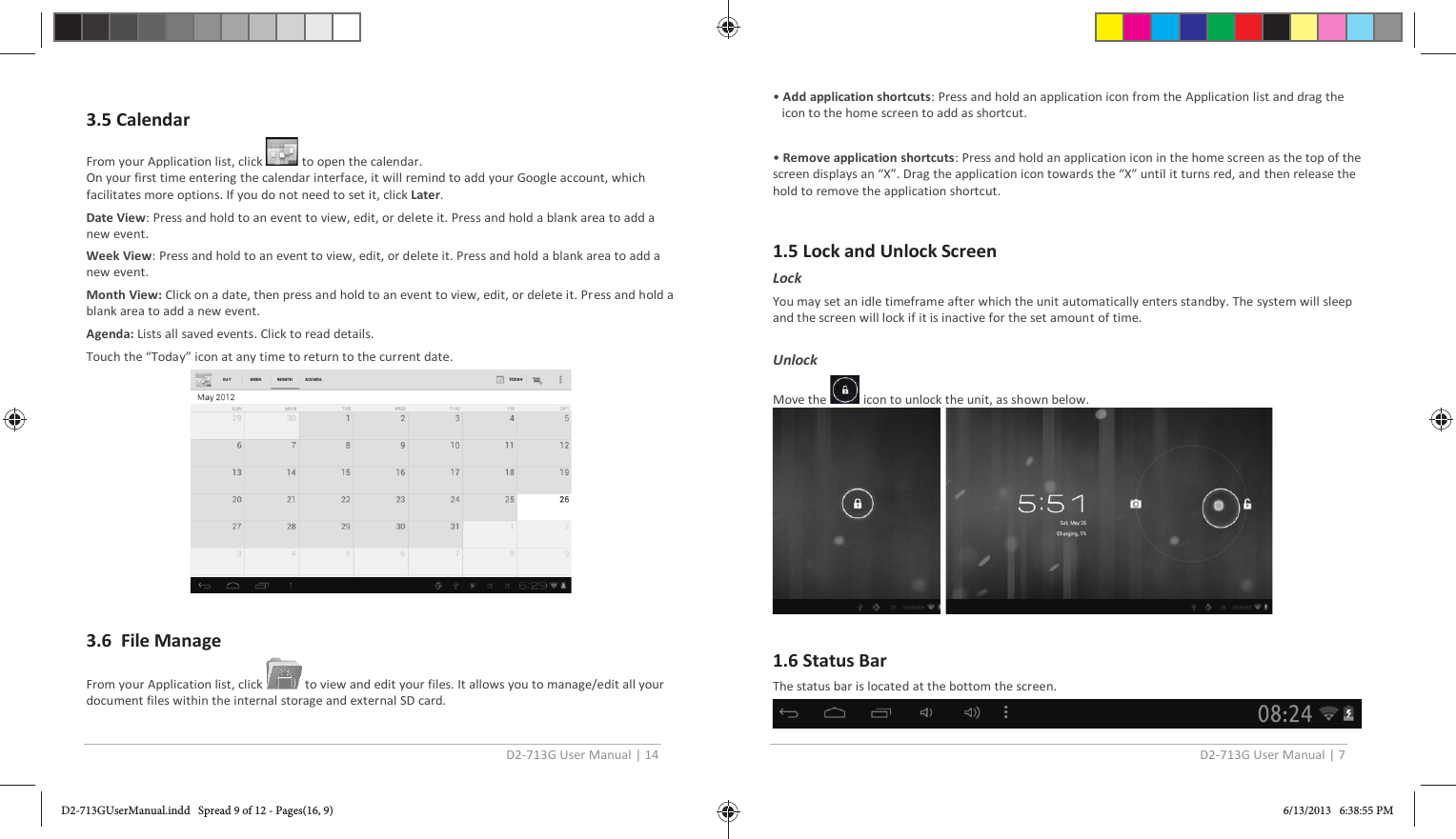 D2-713G User Manual | 14  3.5 Calendar  From your Application list, click   to open the calendar. On your first time entering the calendar interface, it will remind to add your Google account, which facilitates more options. If you do not need to set it, click Later. Date View: Press and hold to an event to view, edit, or delete it. Press and hold a blank area to add a new event. Week View: Press and hold to an event to view, edit, or delete it. Press and hold a blank area to add a new event. Month View: Click on a date, then press and hold to an event to view, edit, or delete it. Press and hold a blank area to add a new event. Agenda: Lists all saved events. Click to read details. Touch the “Today” icon at any time to return to the current date.   3.6  File Manage From your Application list, click   to view and edit your files. It allows you to manage/edit all your document files within the internal storage and external SD card.  D2-713G User Manual | 7  • Add application shortcuts: Press and hold an application icon from the Application list and drag the icon to the home screen to add as shortcut.  • Remove application shortcuts: Press and hold an application icon in the home screen as the top of the screen displays an “X”. Drag the application icon towards the “X” until it turns red, and then release the hold to remove the application shortcut.  1.5 Lock and Unlock Screen Lock  You may set an idle timeframe after which the unit automatically enters standby. The system will sleep and the screen will lock if it is inactive for the set amount of time.   Unlock Move the   icon to unlock the unit, as shown below.    1.6 Status Bar The status bar is located at the bottom the screen.   D2-713GUserManual.indd   Spread 9 of 12 - Pages(16, 9)D2-713GUserManual.indd   Spread 9 of 12 - Pages(16, 9) 6/13/2013   6:38:55 PM6/13/2013   6:38:55 PM