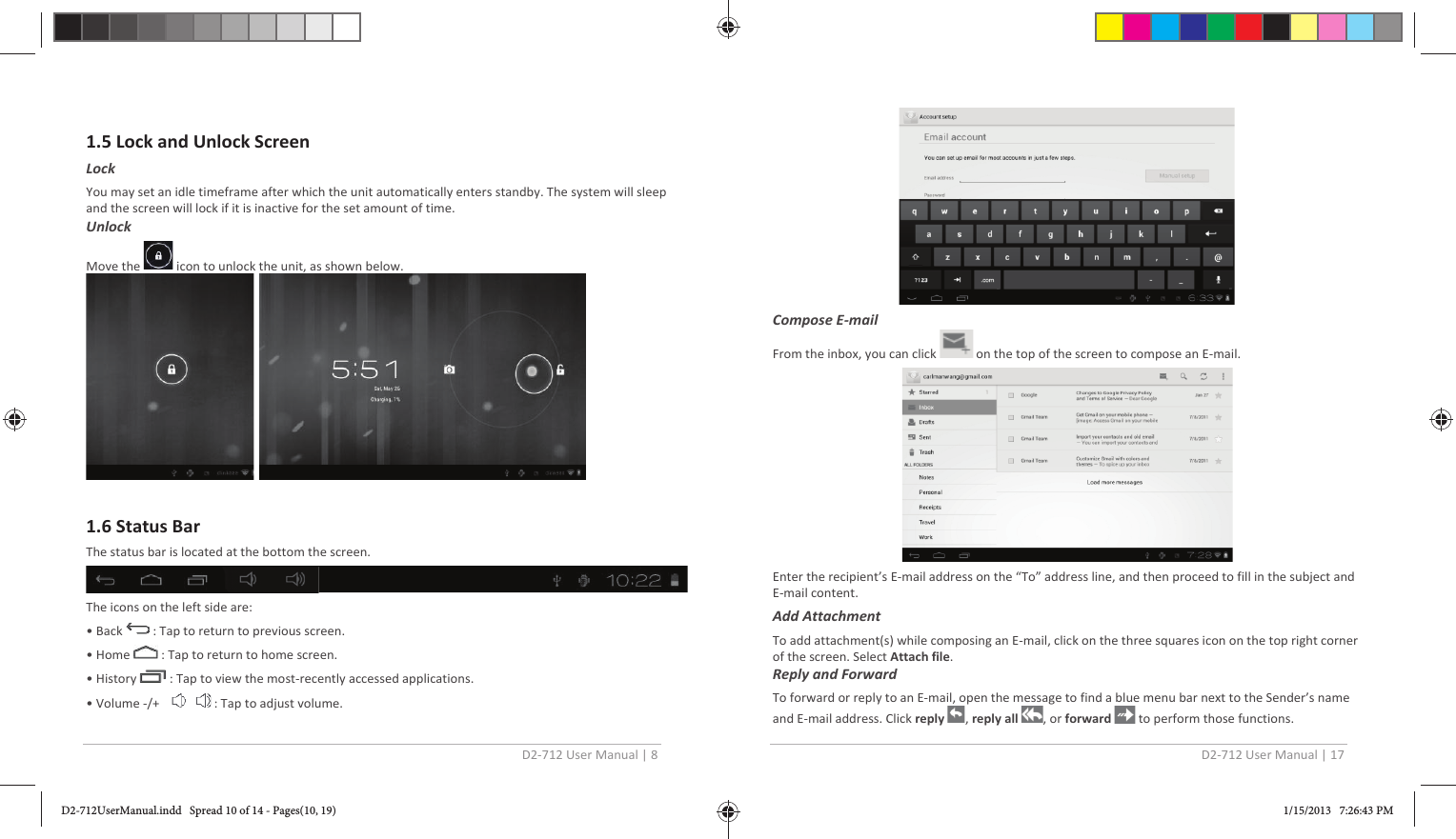 D2-712 User Manual | 8   1.5 Lock and Unlock Screen Lock  You may set an idle timeframe after which the unit automatically enters standby. The system will sleep and the screen will lock if it is inactive for the set amount of time.  Unlock Move the   icon to unlock the unit, as shown below.    1.6 Status Bar The status bar is located at the bottom the screen.   The icons on the left side are: • Back   : Tap to return to previous screen. • Home   : Tap to return to home screen. • History   : Tap to view the most-recently accessed applications. • Volume -/+      : Tap to adjust volume.  D2-712 User Manual | 17   Compose E-mail  From the inbox, you can click   on the top of the screen to compose an E-mail.  Enter the recipient’s E-mail address on the “To” address line, and then proceed to fill in the subject and E-mail content. Add Attachment To add attachment(s) while composing an E-mail, click on the three squares icon on the top right corner of the screen. Select Attach file. Reply and Forward  To forward or reply to an E-mail, open the message to find a blue menu bar next to the Sender’s name and E-mail address. Click reply  , reply all  , or forward   to perform those functions. D2-712UserManual.indd   Spread 10 of 14 - Pages(10, 19)D2-712UserManual.indd   Spread 10 of 14 - Pages(10, 19) 1/15/2013   7:26:43 PM1/15/2013   7:26:43 PM